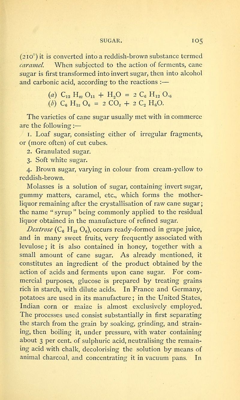 (210°) it is converted into a reddish-brown substance termed caramel. When subjected to the action of ferments, cane sugar is first transformed into invert sugar, then into alcohol and carbonic acid, according to the reactions :— {a) C12 H,, On + H.O = 2 Ce His O., {b) Ce Hi, Oe = 2 CO, + 2 C2 HeO. The varieties of cane sugar usually met with in commerce are the following :— 1. Loaf sugar, consisting either of irregular fragments, or (more often) of cut cubes. 2. Granulated sugar. 3. Soft white sugar. 4. Brown sugar, varying in colour from cream-yellow to reddish-brown. Molasses is a solution of sugar, containing invert sugar, gummy matters, caramel, etc., which forms the mother- liquor remaining after the crystallisation of raw cane sugar; the name  syrup  being commonly applied to the residual liquor obtained in the manufacture of refined sugar. Dextrose (Ce H12 Oe), occurs ready-formed in grape juice, and in many sweet fruits, very frequently associated with levulose; it is also contained in honey, together with a small amount of cane sugar. As already mentioned, it constitutes an ingredient of the product obtained by the action of acids and ferments upon cane sugar. For com- mercial purposes, glucose is prepared by treating grains rich in starch, with dilute acids. In France and Germany, potatoes are used in its manufacture; in the United States, Indian corn or maize is almost exclusively employed. The processes used consist substantially in first separating the starch from the grain by soaking, grinding, and strain- ing, then boiling it, under pressure, with water containing about 3 per cent, of sulphuric acid, neutralising the remain- ing acid with chalk, decolorising the solution by means of animal charcoal, and concentrating it in vacuum pans. In