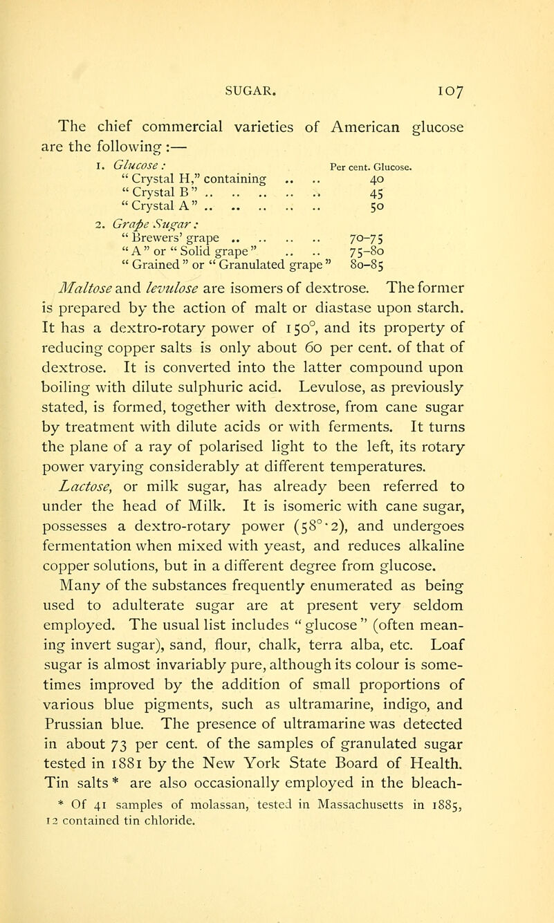 The chief commercial varieties of American glucose are the following :— 1. Glucose: Per cent. Glucose.  Crystal H, containing .. .. 40 Crystal B 45 Crystal A 50 2. Grape Sti^ar :  Brewers'grape 70-75  A  or  Solid grape  .. .. 75-80  Grained  or  Granulated grape  80-85 Maltose and levulose are isomers of dextrose. The former is prepared by the action of malt or diastase upon starch. It has a dextro-rotary power of 150° and its property of reducing copper salts is only about 60 per cent, of that of dextrose. It is converted into the latter compound upon boiling with dilute sulphuric acid. Levulose, as previously stated, is formed, together with dextrose, from cane sugar by treatment with dilute acids or with ferments. It turns the plane of a ray of polarised light to the left, its rotary power varying considerably at different temperatures. Lactose, or milk sugar, has already been referred to under the head of Milk. It is isomeric with cane sugar, possesses a dextro-rotary power (5 8° 2), and undergoes fermentation when mixed with yeast, and reduces alkaline copper solutions, but in a different degree from glucose. Many of the substances frequently enumerated as being used to adulterate sugar are at present very seldom employed. The usual list includes  glucose  (often mean- ing invert sugar), sand, flour, chalk, terra alba, etc. Loaf sugar is almost invariably pure, although its colour is some- times improved by the addition of small proportions of various blue pigments, such as ultramarine, indigo, and Prussian blue. The presence of ultramarine was detected in about 73 per cent, of the samples of granulated sugar tested in 1881 by the New York State Board of Health. Tin salts * are also occasionally employed in the bleach- * Of 41 samples of molassan, tested in Massachusetts in 1885, 12 contained tin chloride.