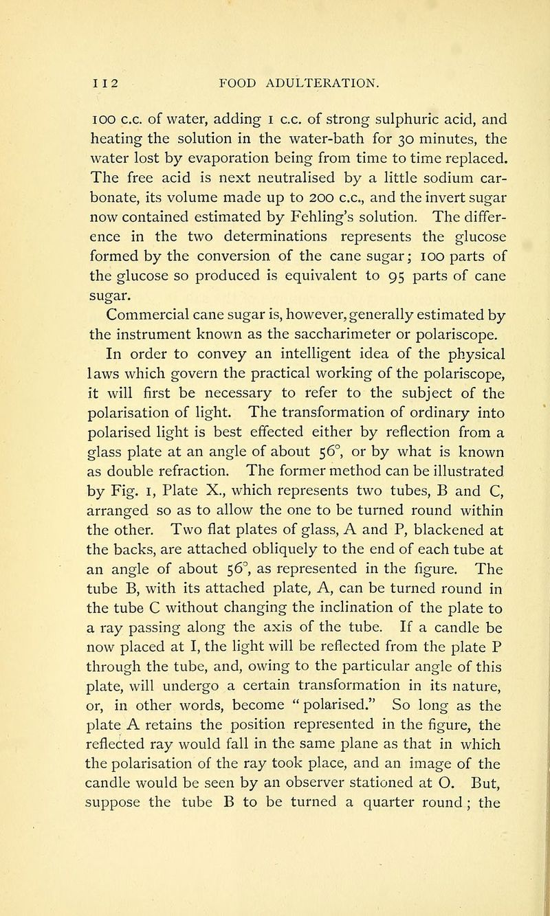 ICO c.c. of water, adding i c.c. of strong sulphuric acid, and heating the solution in the water-bath for 30 minutes, the water lost by evaporation being from time to time replaced. The free acid is next neutralised by a little sodium car- bonate, its volume made up to 200 ex., and the invert sugar now contained estimated by Fehling's solution. The differ- ence in the two determinations represents the glucose formed by the conversion of the cane sugar; 100 parts of the glucose so produced is equivalent to 95 parts of cane sugar. Commercial cane sugar is, however, generally estimated by the instrument known as the saccharimeter or polariscope. In order to convey an intelligent idea of the physical laws which govern the practical working of the polariscope, it will first be necessary to refer to the subject of the polarisation of light. The transformation of ordinary into polarised light is best effected either by reflection from a glass plate at an angle of about 56°, or by what is known as double refraction. The former method can be illustrated by Fig. I, Plate X., which represents two tubes, B and C, arranged so as to allow the one to be turned round within the other. Two flat plates of glass, A and P, blackened at the backs, are attached obliquely to the end of each tube at an angle of about ^6, as represented in the figure. The tube B, with its attached plate, A, can be turned round in the tube C without changing the inclination of the plate to a ray passing along the axis of the tube. If a candle be now placed at I, the light will be reflected from the plate P through the tube, and, owing to the particular angle of this plate, will undergo a certain transformation in its nature, or, in other words, become  polarised. So long as the plate A retains the position represented in the figure, the reflected ray would fall in the same plane as that in which the polarisation of the ray took place, and an image of the candle would be seen by an observer stationed at O. But, suppose the tube B to be turned a quarter round; the