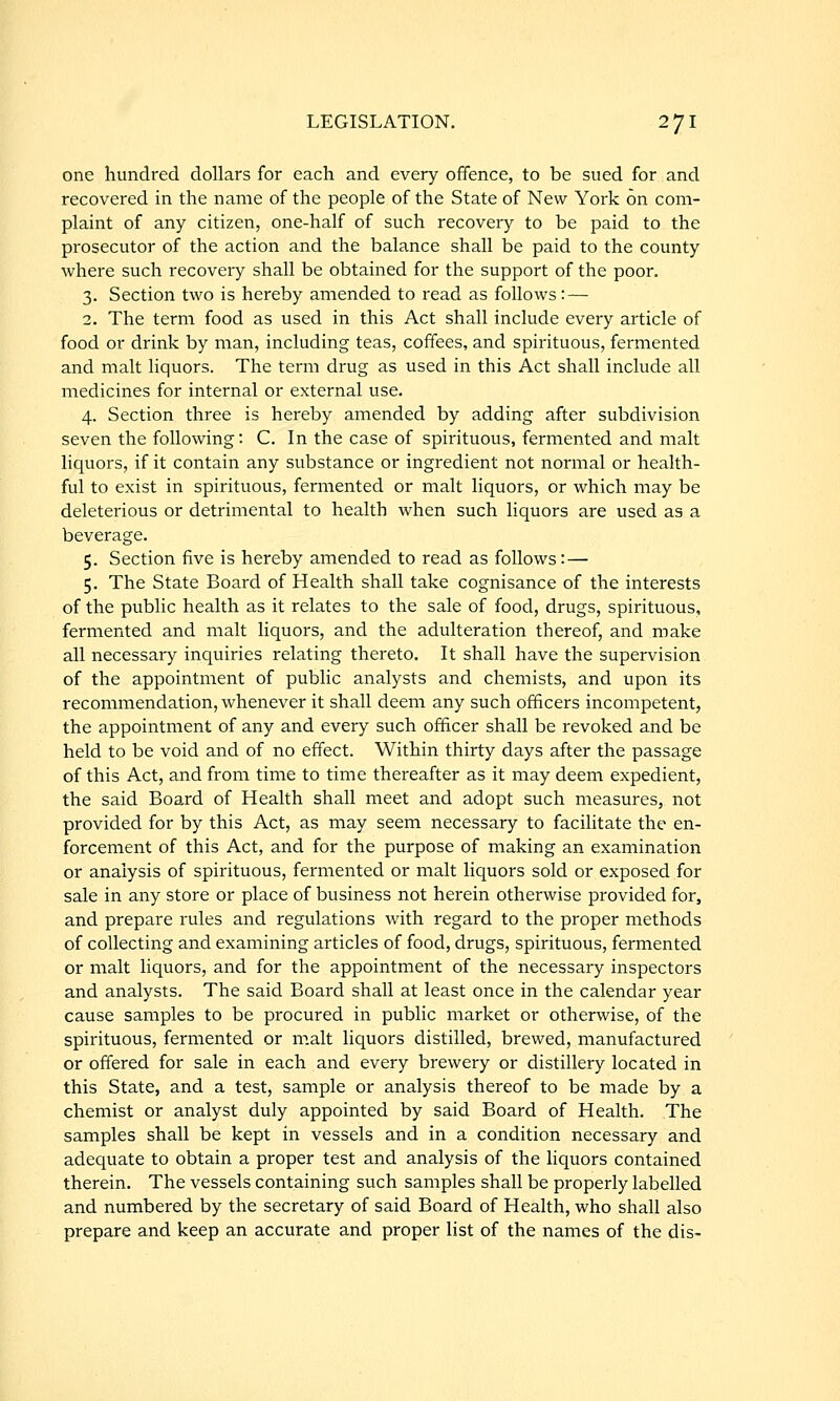one hundred dollars for each and every offence, to be sued for and recovered in the name of the people of the State of New York on com- plaint of any citizen, one-half of such recovery to be paid to the prosecutor of the action and the balance shall be paid to the county where such recovery shall be obtained for the support of the poor. 3. Section two is hereby amended to read as follows: — 2. The term food as used in this Act shall include every article of food or drink by man, including teas, coffees, and spirituous, fermented and malt liquors. The term drug as used in this Act shall include all medicines for internal or external use. 4. Section three is hereby amended by adding after subdivision seven the following: C. In the case of spirituous, fermented and malt liquors, if it contain any substance or ingredient not normal or health- ful to exist in spirituous, fermented or malt liquors, or which may be deleterious or detrimental to health when such liquors are used as a beverage. 5. Section five is hereby amended to read as follows: — 5. The State Board of Health shall take cognisance of the interests of the public health as it relates to the sale of food, drugs, spirituous, fermented and malt liquors, and the adulteration thereof, and make all necessary inquiries relating thereto. It shall have the supervision of the appointment of public analysts and chemists, and upon its recommendation, whenever it shall deem any such officers incompetent, the appointment of any and every such officer shall be revoked and be held to be void and of no effect. Within thirty days after the passage of this Act, and from time to time thereafter as it may deem expedient, the said Board of Health shall meet and adopt such measures, not provided for by this Act, as may seem necessary to facilitate the en- forcement of this Act, and for the purpose of making an examination or analysis of spirituous, fermented or malt liquors sold or exposed for sale in any store or place of business not herein otherwise provided for, and prepare rules and regulations with regard to the proper methods of collecting and examining articles of food, drugs, spirituous, fermented or malt liquors, and for the appointment of the necessary inspectors and analysts. The said Board shall at least once in the calendar year cause samples to be procured in public market or otherwise, of the spirituous, fermented or malt liquors distilled, brewed, manufactured or offered for sale in each and every brewery or distillery located in this State, and a test, sample or analysis thereof to be made by a chemist or analyst duly appointed by said Board of Health. The samples shall be kept in vessels and in a condition necessary and adequate to obtain a proper test and analysis of the liquors contained therein. The vessels containing such samples shall be properly labelled and numbered by the secretary of said Board of Health, who shall also prepare and keep an accurate and proper list of the names of the dis-