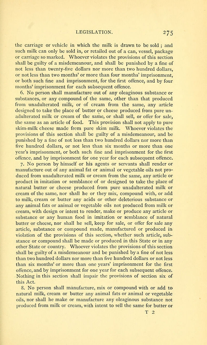 the carriage or vehicle in which the milk is drawn to be sold ; and such milk can only be sold in, or retailed out of a can, vessel, package or carriage so marked. Whoever violates the provisions of this section shall be guilty of a misdemeanour, and shall be punished by a fine of not less than twenty-five dollars nor more than two hundred dollars, or not less than two months' or more than four months' imprisonment, or both such fine and imprisonment, for the first offence, and by four months' imprisonment for each subsequent offence. 6. No person shall manufacture out of any oleaginous substance or substances, or any compound of the same, other than that produced from unadulterated milk, or of cream from the same, any article designed to take the place of butter or cheese produced from pure un- adulterated milk or cream of the same, or shall sell, or offer for sale, the same as an article of food. This provision shall not apply to pure skim-milk cheese made from pure skim milk. Whoever violates the provisions of this section shall be guilty of a misdemeanour, and be punished by a fine of not less than two hundred dollars nor more than five hundred dollars, or not less than six months or more than one year's imprisonment, or both such fine and imprisonment for the first offence, and by imprisonment for one year for each subsequent offence. 7. No person by himself or his agents or servants shall render or manufacture out of any animal fat or animal or vegetable oils not pro- duced from unadulterated milk or cream from the same, any article or product in imitation or semblance of or designed to take the place of natural butter or cheese produced from pure unadulterated milk or cream of the same, nor shall he or they mix, compound with, or add to milk, cream or butter any acids or other deleterious substance or any animal fats or animal or vegetable oils not produced from milk or cream, with design or intent to render, make or produce any article or substance or any human food in imitation or semblance of natural butter or cheese, nor shall he sell, keep for sale, or offer for sale any article, substance or compound made, manufactured or produced in violation of the provisions of this section, whether such article, sub- stance or compound shall be made or produced in this State or in any other State or country. Whoever violates the provisions of this section shall be guilty of a misdemeanour and be punished by a fine of not less than two hundred dollars nor more than five hundred dollars or not less than six months' or more than one years' imprisonment for the first offence, and by imprisonment for one year for each subsequent offence. Nothing in this section shall impair the provisions of section six of this Act. 8. No person shall manufacture, mix or compound with or add to natural milk, cream or butter any animal fats or animal or vegetable oils, nor shall he make or manufacture any oleaginous substance not produced from milk or cream, with intent to sell the same for butter or T 2
