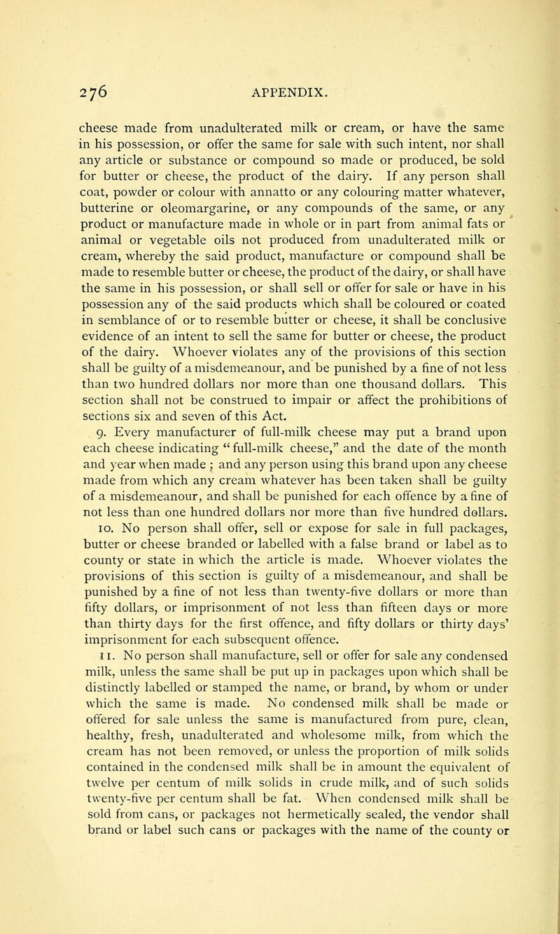 cheese made from unadulterated milk or cream, or have the same in his possession, or offer the same for sale with such intent, nor shall any article or substance or compound so made or produced, be sold for butter or cheese, the product of the dairy. If any person shall coat, powder or colour with annatto or any colouring matter whatever, butterine or oleomargarine, or any compounds of the same, or any product or manufacture made in whole or in part from animal fats or animal or vegetable oils not produced from unadulterated milk or cream, whereby the said product, manufacture or compound shall be made to resemble butter or cheese, the product of the dairy, or shall have the same in his possession, or shall sell or offer for sale or have in his possession any of the said products which shall be coloured or coated in semblance of or to resemble butter or cheese, it shall be conclusive evidence of an intent to sell the same for butter or cheese, the product of the dairy. Whoever violates any of the provisions of this section shall be guilty of a misdemeanour, and be punished by a fine of not less than two hundred dollars nor more than one thousand dollars. This section shall not be construed to impair or affect the prohibitions of sections six and seven of this Act. 9. Every manufacturer of full-milk cheese may put a brand upon each cheese indicating  full-milk cheese, and the date of the month and year when made ; and any person using this brand upon any cheese made from which any cream whatever has been taken shall be guilty of a misdemeanour, and shall be punished for each offence by a fine of not less than one hundred dollars nor more than five hundred dollars. 10. No person shall offer, sell or expose for sale in full packages, butter or cheese branded or labelled with a false brand or label as to county or state in which the article is made. Whoever violates the provisions of this section is guilty of a misdemeanour, and shall be punished by a fine of not less than twenty-five dollars or more than fifty dollars, or imprisonment of not less than fifteen days or more than thirty days for the first offence, and fifty dollars or thirty days' imprisonment for each subsequent offence. 11. No person shall manufacture, sell or offer for sale any condensed milk, unless the same shall be put up in packages upon which shall be distinctly labelled or stamped the name, or brand, by whom or under which the same is made. No condensed milk shall be made or offered for sale unless the same is manufactured from pure, clean, healthy, fresh, unadulterated and wholesome milk, from which the cream has not been removed, or unless the proportion of milk soHds contained in the condensed milk shall be in amount the equivalent of twelve per centum of milk solids in crude milk, and of such solids twenty-five per centum shall be fat. When condensed milk shall be sold from cans, or packages not hermetically sealed, the vendor shall brand or label such cans or packages with the name of the county or