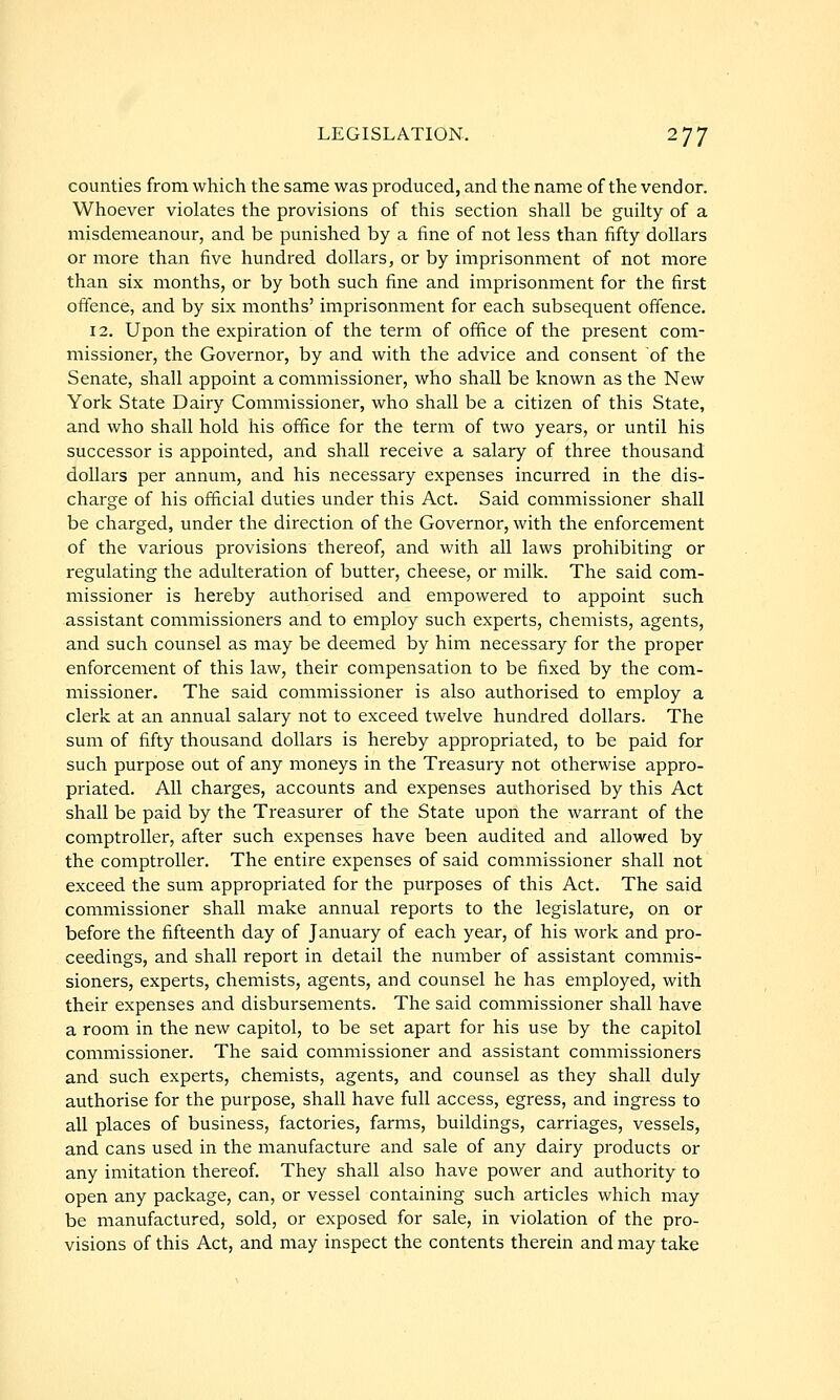 counties from which the same was produced, and the name of the vendor. Whoever violates the provisions of this section shall be guilty of a misdemeanour, and be punished by a fine of not less than fifty dollars or more than five hundred dollars, or by imprisonment of not more than six months, or by both such fine and imprisonment for the first offence, and by six months' imprisonment for each subsequent offence. 12. Upon the expiration of the term of office of the present com- missioner, the Governor, by and with the advice and consent of the Senate, shall appoint a commissioner, who shall be known as the New York State Dairy Commissioner, who shall be a citizen of this State, and who shall hold his office for the term of two years, or until his successor is appointed, and shall receive a salary of three thousand dollars per annum, and his necessary expenses incurred in the dis- charge of his official duties under this Act. Said commissioner shall be charged, under the direction of the Governor, with the enforcement of the various provisions thereof, and with all laws prohibiting or regulating the adulteration of butter, cheese, or milk. The said com- missioner is hereby authorised and empowered to appoint such assistant commissioners and to employ such experts, chemists, agents, and such counsel as may be deemed by him necessary for the proper enforcement of this law, their compensation to be fixed by the com- missioner. The said commissioner is also authorised to employ a clerk at an annual salary not to exceed twelve hundred dollars. The sum of fifty thousand dollars is hereby appropriated, to be paid for such purpose out of any moneys in the Treasury not otherwise appro- priated. All charges, accounts and expenses authorised by this Act shall be paid by the Treasurer of the State upon the warrant of the comptroller, after such expenses have been audited and allowed by the comptroller. The entire expenses of said commissioner shall not exceed the sum appropriated for the purposes of this Act. The said commissioner shall make annual reports to the legislature, on or before the fifteenth day of January of each year, of his work and pro- ceedings, and shall report in detail the number of assistant commis- sioners, experts, chemists, agents, and counsel he has employed, with their expenses and disbursements. The said commissioner shall have a room in the new capitol, to be set apart for his use by the capitol commissioner. The said commissioner and assistant commissioners and such experts, chemists, agents, and counsel as they shall duly authorise for the purpose, shall have full access, egress, and ingress to all places of business, factories, farms, buildings, carriages, vessels, and cans used in the manufacture and sale of any dairy products or any imitation thereof They shall also have power and authority to open any package, can, or vessel containing such articles which may be manufactured, sold, or exposed for sale, in violation of the pro- visions of this Act, and may inspect the contents therein and may take