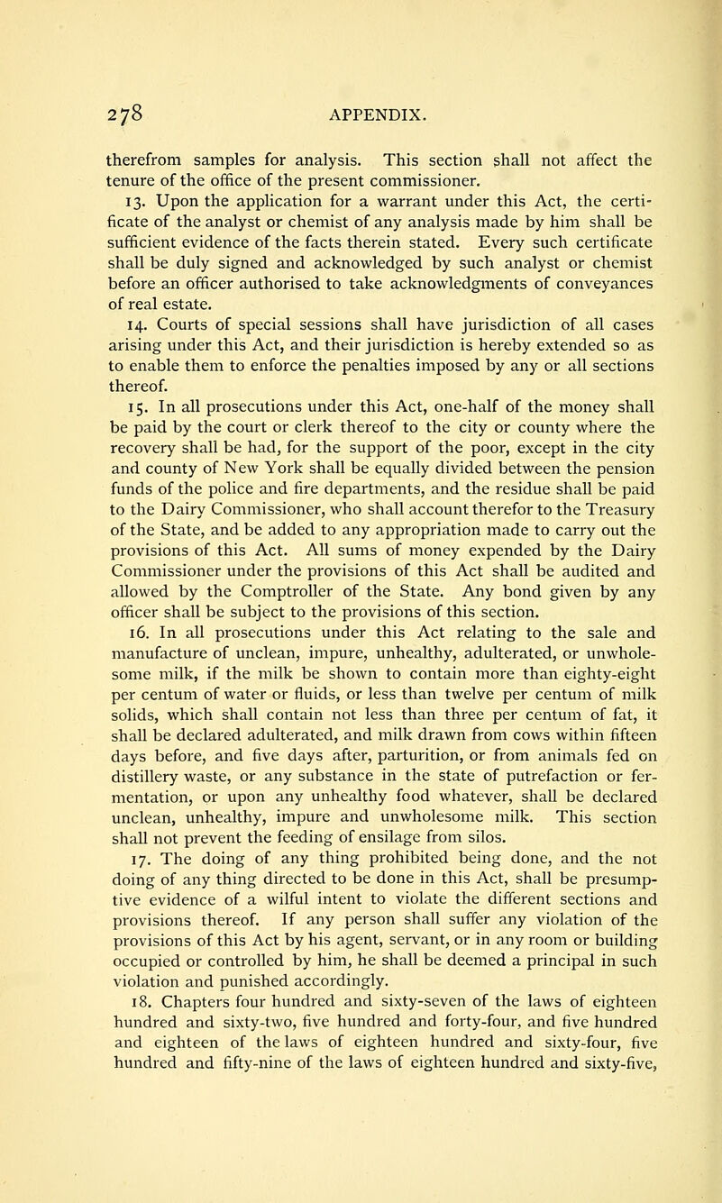 therefrom samples for analysis. This section shall not affect the tenure of the office of the present commissioner. 13. Upon the application for a warrant under this Act, the certi- ficate of the analyst or chemist of any analysis made by him shall be sufficient evidence of the facts therein stated. Every such certificate shall be duly signed and acknowledged by such analyst or chemist before an officer authorised to take acknowledgments of conveyances of real estate. 14. Courts of special sessions shall have jurisdiction of all cases arising under this Act, and their jurisdiction is hereby extended so as to enable them to enforce the penalties imposed by any or all sections thereof. 15. In all prosecutions under this Act, one-half of the money shall be paid by the court or clerk thereof to the city or county where the recovery shall be had, for the support of the poor, except in the city and county of New York shall be equally divided between the pension funds of the police and fire departments, and the residue shall be paid to the Dairy Commissioner, who shall account therefor to the Treasury of the State, and be added to any appropriation made to carry out the provisions of this Act. All sums of money expended by the Dairy Commissioner under the provisions of this Act shall be audited and allowed by the Comptroller of the State. Any bond given by any officer shall be subject to the provisions of this section. 16. In all prosecutions under this Act relating to the sale and manufacture of unclean, impure, unhealthy, adulterated, or unwhole- some milk, if the milk be shown to contain more than eighty-eight per centum of water or fluids, or less than twelve per centum of milk solids, which shall contain not less than three per centum of fat, it shall be declared adulterated, and milk drawn from cows within fifteen days before, and five days after, parturition, or from animals fed on distillery waste, or any substance in the state of putrefaction or fer- mentation, or upon any unhealthy food whatever, shaU be declared unclean, unhealthy, impure and unwholesome milk. This section shall not prevent the feeding of ensilage from silos. 17. The doing of any thing prohibited being done, and the not doing of any thing directed to be done in this Act, shall be presump- tive evidence of a wilful intent to violate the different sections and provisions thereof. If any person shall suffer any violation of the provisions of this Act by his agent, servant, or in any room or building occupied or controlled by him, he shall be deemed a principal in such violation and punished accordingly. 18. Chapters four hundred and sixty-seven of the laws of eighteen hundred and sixty-two, five hundred and forty-four, and five hundred and eighteen of the laws of eighteen hundred and sixty-four, five hundred and fifty-nine of the laws of eighteen hundred and sixty-five,