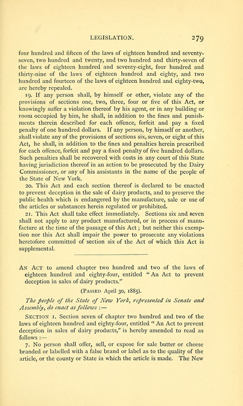 four hundred and fifteen of the laws of eighteen hundred and seventy- seven, two hundred and twenty, and two hundred and thirty-seven of the laws of eighteen hundred and seventy-eight, four hundred and thirty-nine of the laws of eighteen hundred and eighty, and two hundred and fourteen of the laws of eighteen hundred and eighty-two, are hereby repealed. 19. If any person shall, by himself or other, violate any of the provisions of sections one, two, three, four or five of this Act, or knowingly suffer a violation thereof by his agent, or in any building or room occupied by him, he shall, in addition to the fines and punish- ments therein described for each offence, forfeit and pay a fixed penalty of one hundred dollars. If any person, by himself or another, shall violate any of the provisions of sections six, seven, or eight of this Act, he shall, in addition to the fines and penalties herein prescribed for each offence, forfeit and pay a fixed penalty of five hundred dollars. Such penalties shall be recovered with costs in any court of this State having jurisdiction thereof in an action to be prosecuted by the Dairy Commissioner, or any of his assistants in the name of the people of the State of New York. 20. This Act and each section thereof is declared to be enacted to prevent deception in the sale of dairy products, and to preserve the public health which is endangered by the manufacture, sale or use of the articles or substances herein regulated or prohibited. 21. This Act shall take effect immediately. Sections six and seven shall not apply to any product manufactured, or in process of manu- facture at the time of the passage of this Act; but neither this exemp- tion nor this Act shall impair the power to prosecute any violations heretofore committed of section six of the Act of which this Act is supplemental. An Act to amend chapter two hundred and two of the laws of eighteen hundred and eighty-four, entitled  An Act to prevent deception in sales of dairy products. (Passed April 30, 1885). The people of the State of New York, represented in Senate and Assembly, do enact as follows :— Section i. Section seven of chapter two hundred and two of the laws of eighteen hundred and eighty-four, entitled  An Act to prevent deception in sales of dairy products,'' is hereby amended to read as follows :— 7. No person shall offer, sell, or expose for sale butter or cheese branded or labelled with a false brand or label as to the quality of the article, or the county or State in which the article is made. The New