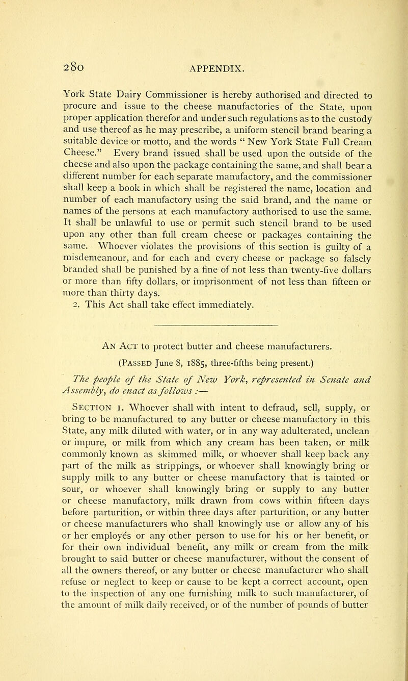 York State Dairy Commissioner is hereby authorised and directed to procure and issue to the cheese manufactories of the State, upon proper apphcation therefor and under such regulations as to the custody and use thereof as he may prescribe, a uniform stencil brand bearing a suitable device or motto, and the words  New York State Full Cream Cheese. Every brand issued shall be used upon the outside of the cheese and also upon the package containing the same, and shall bear a different number for each separate manufactory, and the commissioner shall keep a book in which shall be registered the name, location and number of each manufactory using the said brand, and the name or names of the persons at each manufactory authorised to use the same. It shall be unlawful to use or permit such stencil brand to be used upon any other than full cream cheese or packages containing the same. Whoever violates the provisions of this section is guilty of a misdemeanour, and for each and every cheese or package so falsely branded shall be punished by a fine of not less than twenty-five dollars or more than fifty dollars, or imprisonment of not less than fifteen or more than thirty days. 2. This Act shall take efi'ect immediately. An Act to protect butter and cheese manufacturers. (Passed June 8, 1885, three-fifths being present.) The people of the State of New York, represented in Senate atid Assembly, do enact as follows :— Section i. Whoever shall with intent to defraud, sell, supply, or bring to be manufactured to any butter or cheese manufactory in this State, any milk diluted with water, or in any way adulterated, unclean or impure, or milk from which any cream has been taken, or milk commonly known as skimmed milk, or whoever shall keep back any part of the milk as strippings, or whoever shall knowingly bring or supply milk to any butter or cheese manufactory that is tainted or sour, or whoever shall knowingly bring or supply to any butter or cheese manufactory, milk drawn from cows within fifteen days before parturition, or within three days after parturition, or any butter or cheese manufacturers who shall knowingly use or allow any of his or her employes or any other person to use for his or her benefit, or for their own individual benefit, any milk or cream from the milk brought to said butter or cheese manufacturer, without the consent of all the owners thereof, or any butter or cheese manufacturer who shall refuse or neglect to keep or cause to be kept a correct account, open to the inspection of any one furnishing milk to such manufacturer, of the amount of milk daily received, or of the number of pounds of butter