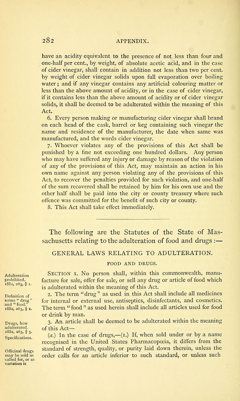 have an acidity equivalent to the presence of not less than four and one-half per cent., by weight, of absolute acetic acid, and in the case of cider vinegar, shall contain in addition not less than two per cent, by weight of cider vinegar solids upon full evaporation over boiling water; and if any vinegar contains any artificial colouring matter or less than the above amount of acidity, or in the case of cider vinegar, if it contains less than the above amount of acidity or of cider vinegar solids, it shall be deemed to be adulterated within the meaning of this Act. 6. Every person making or manufacturing cider vinegar shall brand on each head of the cask, barrel or keg containing such vinegar the name and residence of the manufacturer, the date when same was manufactured, and the words cider vinegar. 7. Whoever violates any of the provisions of this Act shall be punished by a fine not exceeding one hundred dollars. Any person who may have suffered any injury or damage by reason of the violation of any of the provisions of this Act, may maintain an action in his own name against any person violating any of the provisions of this Act, to recover the penalties provided for such violation, and one-half of the sum recovered shall be retained by him for his own use and the other half shall be paid into the city or county treasury where such offence was committed for the benefit of such city or county. 8. This Act shall take effect immediately. The following are the Statutes of the State of Mas- sachusetts relating to the adulteration of food and drugs :— GENERAL LAWS RELATING TO ADULTERATION. FOOD AND DRUGS. Section i. No person shall, within this commonwealth, manu- facture for sale, offer for sale, or sell any drug or article of food which is adulterated within the meaning of this Act. 2. The term drug as used in this Act shall include all medicines for internal or external use, antiseptics, disinfectants, and cosmetics. The term  food  as used herein shall include all articles used for food or drink by man. 3. An article shall be deemed to be adulterated within the meaning of this Act— {a.) In the case of drugs,—(i.) If, when sold under or by a name recognised in the United States Pharmacopoeia, it differs from the standard of strength, quahty, or purity laid down therein, unless the order calls for an article inferior to such standard, or unless such