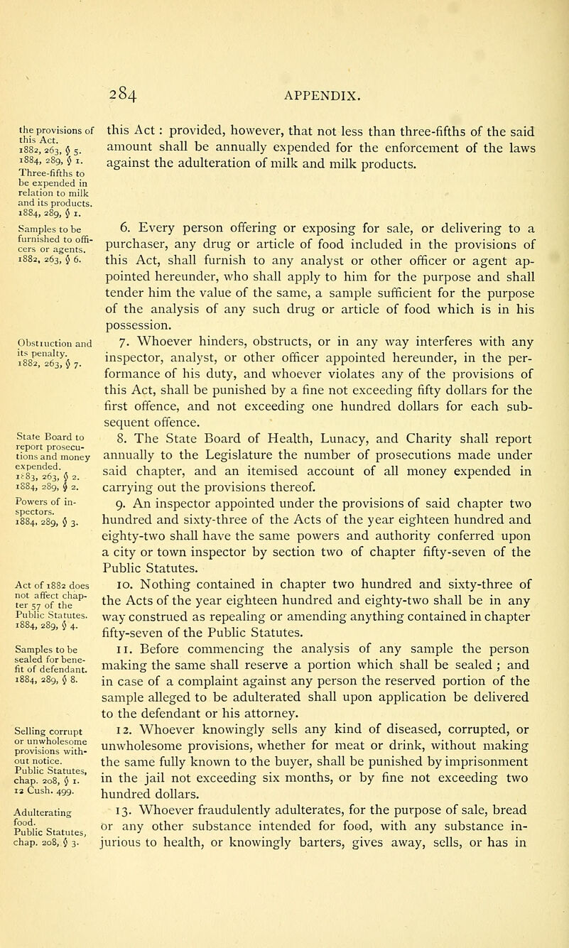 the provisions of this Act. 1882, 263, § 5. 1884, 289, 5 I. Three-fifths to be expended in relation to milk and its products. 1884, 289, § I. Samples to be furnished to offi- cers or agents. 1882, 263, 5 6. this Act: provided, however, that not less than three-fifths of the said amount shall be annually expended for the enforcement of the laws against the adulteration of milk and milk products. Obstiuction and its penalty. 1882, 263, 5 7. State Board to report prosecu- tions and money expended. iir83, 263, J 2. 1S84, 2S9, § 2. Powers of in- spectors. 1884, 289, 0 3. Act of 1882 does not affect chap- ter 57 of the Public Statutes. 1884, 289, 5 4. Samples to be sealed for bene- fit of defendant. Selling corrupt or unwholesome provisions with- out notice. Public Statutes, chap. 208, 0 I. 13 Cash. 499. Adulterating food. Public Statutes, chap. 208, 0 3. 6. Every person offering or exposing for sale, or delivering to a purchaser, any drug or article of food included in the provisions of this Act, shall furnish to any analyst or other officer or agent ap- pointed hereunder, who shall apply to him for the purpose and shall tender him the value of the same, a sample sufficient for the purpose of the analysis of any such drug or article of food which is in his possession. 7. Whoever hinders, obstructs, or in any way interferes with any inspector, analyst, or other officer appointed hereunder, in the per- formance of his duty, and whoever violates any of the provisions of this Act, shall be punished by a fine not exceeding fifty dollars for the first offence, and not exceeding one hundred dollars for each sub- sequent offence. 8. The State Board of Health, Lunacy, and Charity shall report annually to the Legislature the number of prosecutions made under said chapter, and an itemised account of all money expended in carrying out the provisions thereof. 9. An inspector appointed under the provisions of said chapter two hundred and sixty-three of the Acts of the year eighteen hundred and eighty-two shall have the same powers and authority conferred upon a city or town inspector by section two of chapter fifty-seven of the Public Statutes. 10. Nothing contained in chapter two hundred and sixty-three of the Acts of the year eighteen hundred and eighty-two shall be in any way construed as repealing or amending anything contained in chapter fifty-seven of the Public Statutes. 11. Before commencing the analysis of any sample the person making the same shall reserve a portion which shall be sealed ; and in case of a complaint against any person the reserved portion of the sample alleged to be adulterated shall upon application be delivered to the defendant or his attorney. 12. Whoever knowingly sells any kind of diseased, corrupted, or unwholesome provisions, whether for meat or drink, without making the same fully known to the buyer, shall be punished by imprisonment in the jail not exceeding six months, or by fine not exceeding two hundred dollars. 13. Whoever fraudulently adulterates, for the purpose of sale, bread or any other substance intended for food, with any substance in- jurious to health, or knowingly barters, gives away, sells, or has in