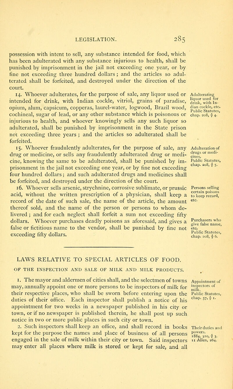 possession with intent to sell, any substance intended for food, which has been adulterated with any substance injurious to health, shall be punished by imprisonment in the jail not exceeding one year, or by fine not exceeding three hundred dollars ; and the articles so adul- terated shall be forfeited, and destroyed under the direction of the court. 14. Whoever adulterates, for the purpose of sale, any liquor used or intended for drink, with Indian cockle, vitriol, grains of paradise, opium, alum, capsicum, copperas, laurel-water, logwood, Brazil wood, cochineal, sugar of lead, or any other substance which is poisonous or injurious to health, and whoever knowingly sells any such liquor so adulterated, shall be punished by imprisonment in the State prison not exceeding three years ; and the articles so adulterated shall be forfeited. 15. Whoever fraudulently adulterates, for the purpose of sale, any drug or medicine, or sells any fraudulently adulterated drug or medi- cine, knowing the same to be adulterated, shall be punished by im- prisonment in the jail not exceeding one year, or by fine not exceeding four hundred dollars; and such adulterated drugs and medicines shall be forfeited, and destroyed under the direction of the court. 16. Whoever sells arsenic, strychnine, cori'osive sublimate, or prussic acid, without the written prescription of a physician, shall keep a record of the date of such sale, the name of the article, the amount thereof sold, and the name of the person or persons to whom de- livered ; and for each neglect shall forfeit a sum not exceeding fifty dollars. Whoever purchases deadly poisons as aforesaid, and gives a false or fictitious name to the vendor, shall be punished by fine not exceeding fifty dollars. Adulterating liquor used for drink, with In- dian cockle, etc. Public Statutes, chap. 208, 0 4- Adulteration of drugs or medi- cines. Public Statutes, chap. 208, $ 5. Persons selling certain poisons to keep record, etc. Purchasers who give false name, etc Public Statutes, chap. 208, § 6. LAWS RELATIVE TO SPECIAL ARTICLES OF FOOD. OF THE INSPECTION AND SALE OF MILK AND MILK PRODUCTS. 1. The mayor and aldermen of cities shall, and the selectmen of towns Appointment of may, annually appoint one or more persons to be inspectors of milk for '.sp^ctors of their respective places, who shall be sworn before entering upon the Public Statutes, duties of their ofiice. Each inspector shall publish a notice of his ^ ^^' ^^' '' appointment for two weeks in a newspaper published in his city or town, or if no newspaper is published therein, he shall post up such notice in two or more public places in such city or town. 2. Such inspectors shall keep an office, and shall record in books Their duties and kept for the purpose the names and place of business of all persons ^gg'^^'^^; 5 engaged in the sale of milk within their city or town. Said inspectors  Ailen,'264. may enter all places where milk is stored or kept for sale, and all
