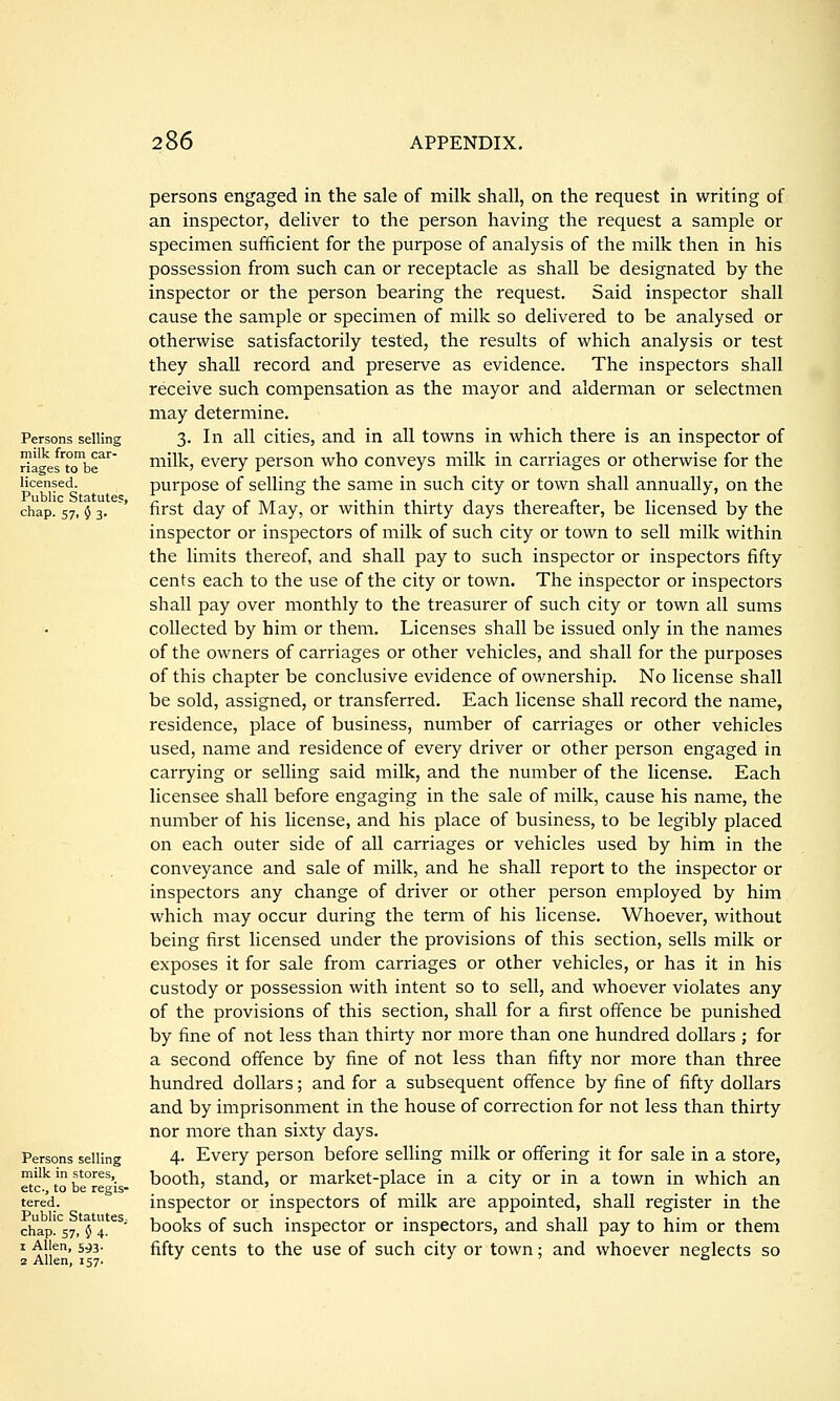Persons selling milk from car- riages to be licensed. Public Statute?, chap. 57, 0 3. Persons selling milk in stores, etc., to be regis- tered. Public Statutes,, chap. 57, $ 4. 1 Allen, 593. 2 Allen, 157. persons engaged in the sale of milk shall, on the request in writing of an inspector, deliver to the person having the request a sample or specimen sufficient for the purpose of analysis of the milk then in his possession from such can or receptacle as shall be designated by the inspector or the person bearing the request. Said inspector shall cause the sample or specimen of milk so delivered to be analysed or otherwise satisfactorily tested, the results of which analysis or test they shall record and preserve as evidence. The inspectors shall receive such compensation as the mayor and alderman or selectmen may determine. 3. In all cities, and in all towns in which there is an inspector of milk, every person who conveys milk in carriages or otherwise for the purpose of selling the same in such city or town shall annually, on the first day of May, or within thirty days thereafter, be licensed by the inspector or inspectors of milk of such city or town to sell milk within the limits thereof, and shall pay to such inspector or inspectors fifty cents each to the use of the city or town. The inspector or inspectors shall pay over monthly to the treasurer of such city or town all sums collected by him or them. Licenses shall be issued only in the names of the owners of carriages or other vehicles, and shall for the purposes of this chapter be conclusive evidence of ownership. No license shall be sold, assigned, or transferred. Each license shall record the name, residence, place of business, number of carriages or other vehicles used, name and residence of every driver or other person engaged in carrying or selling said milk, and the number of the license. Each licensee shall before engaging in the sale of milk, cause his name, the number of his license, and his place of business, to be legibly placed on each outer side of all carriages or vehicles used by him in the conveyance and sale of milk, and he shall report to the inspector or inspectors any change of driver or other person employed by him which may occur during the term of his license. Whoever, without being first licensed under the provisions of this section, sells milk or exposes it for sale from carriages or other vehicles, or has it in his custody or possession with intent so to sell, and whoever violates any of the provisions of this section, shall for a first offence be punished by fine of not less than thirty nor more than one hundred dollars ; for a second offence by fine of not less than fifty nor more than three hundred dollars; and for a subsequent offence by fine of fifty dollars and by imprisonment in the house of correction for not less than thirty nor more than sixty days. 4. Every person before selling milk or offering it for sale in a store, booth, stand, or market-place in a city or in a town in which an inspector or inspectors of milk are appointed, shall register in the books of such inspector or inspectors, and shall pay to him or them fifty cents to the use of such city or town; and whoever neglects so