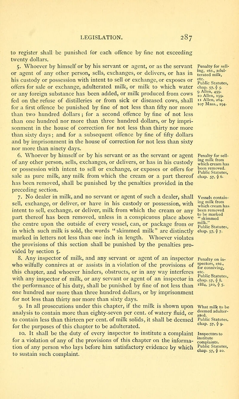 to register shall be punished for each offence by fine not exceeding twenty dollars. 5. Whoever by himself or by his servant or agent, or as the servant or agent of any other person, sells, exchanges, or delivers, or has in his custody or possession with intent to sell or exchange, or exposes or offers for sale or exchange, adulterated milk, or milk to which water or any foreign substance has been added, or milk produced from cows fed on the refuse of distilleries or from sick or diseased cows, shall for a first offence be punished by fine of not less than fifty nor more than two hundred dollars ; for a second offence by fine of not less than one hundred nor more than three hundred dollars, or by impri- sonment in the house of correction for not less than thirty nor more than sixty days; and for a subsequent offence by fine of fifty dollars and by imprisonment in the house of correction for not less than sixty nor more than ninety days. 6. Whoever by himself or by his servant or as the servant or agent of any other person, sells, exchanges, or delivers, or has in his custody or possession with intent to sell or exchange, or exposes or offers for sale as pure milk, any milk from which the cream or a part thereof has been removed, shall be punished by the penalties provided in the preceding section. 7. No dealer in milk, and no servant or agent of such a dealer, shall sell, exchange, or deliver, or have in his custody or possession, with intent to sell, exchange, or deliver, milk from which the cream or any part thereof has been removed, unless in a conspicuous place above the centre upon the outside of every vessel, can, or package from or in which such milk is sold, the words skimmed milk are distinctly marked in letters not less than one inch in length. Whoever violates the provisions of this section shall be punished by the penalties pro- vided by section 5. 8. Any inspector of milk, and any servant or agent of an inspector who wilfully connives at or assists in a violation of the provisions of this chapter, and whoever hinders, obstructs, or in any way interferes with any inspector of milk, or any servant or agent of an inspector in the performance of his duty, shall be punished by fine of not less than one hundred nor more than three hundred dollars, or by imprisonment for not less than thirty nor more than sixty days. 9. In all prosecutions under this chapter, if the milk is shown upon analysis to contain more than eighty-seven per cent, of watery fluid, or to contain less than thirteen per cent, of milk solids, it shall be deemed for the purposes of this chapter to be adulterated. 10. It shall be the duty of every inspector to institute a complaint for a violation of any of the provisions of this chapter on the informa- tion of any person who lays before him satisfactory evidence by which to sustain such complaint. Penalty for sell- ing, etc., adul- terated milk, etc. Public Statutes, chap. 57, $ s. 9 Allen, 499. 10 Allen, 199. 11 Allen, 264. 107 Mass., 194. Penalty for sell- ing milk from which cream has been removed. Public Statutes, chap. 57, $ 6. Vessels contain- ing milk from which cream has been removed to be marked  skimmed milk. Public Statutes, chap. 57, 0 7. Penalty on in- spectors, etc., for conniving, etc. Public Statutes, chap. s7, 5 8. 1884, 310, 5 s. What milk to be deemed adulter- ated. Public Statutes, chap. 57, 0 9. Inspectors to institute complaints. Public Statutes, chap. 57, 5 10.