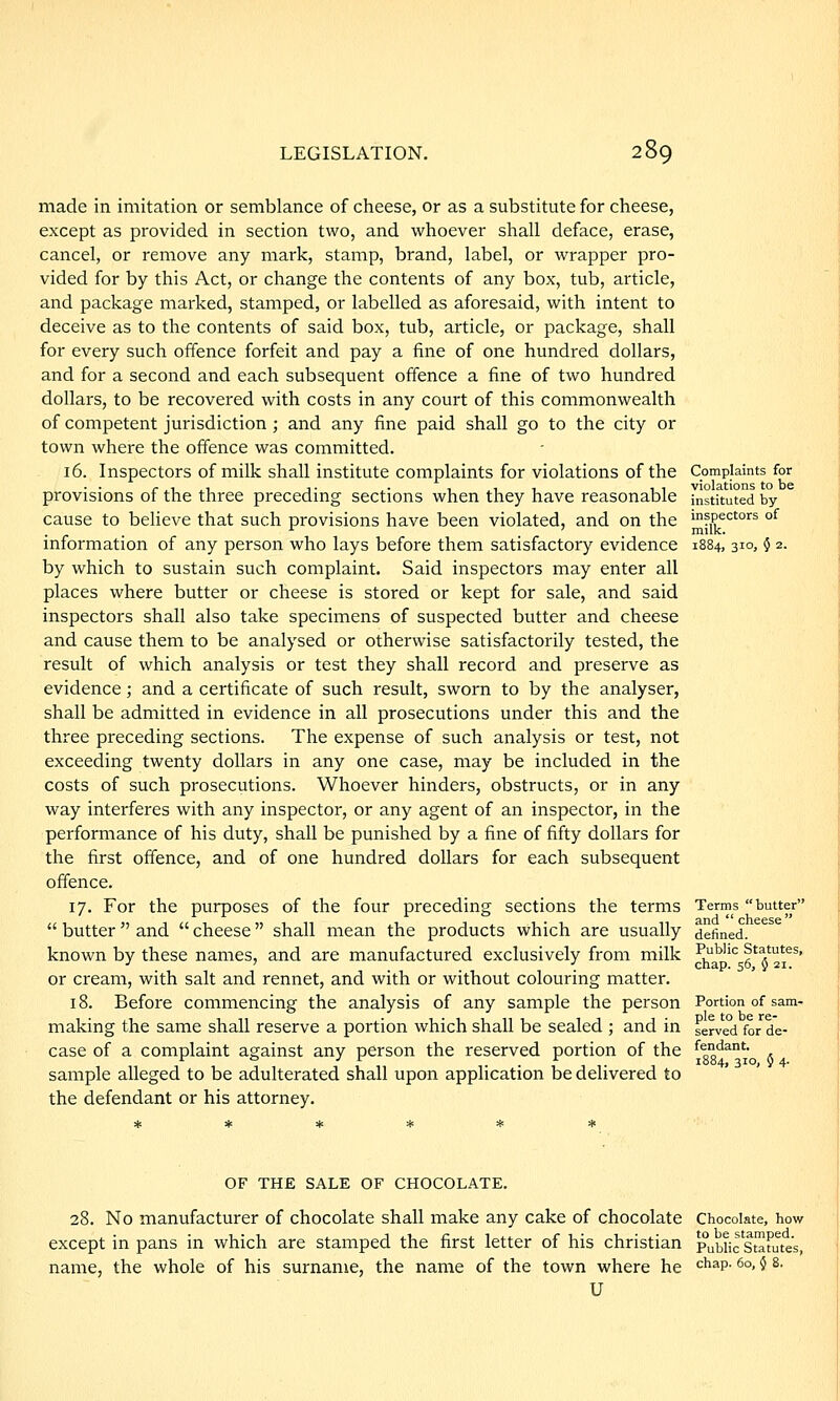 made in imitation or semblance of cheese, or as a substitute for cheese, except as provided in section two, and whoever shall deface, erase, cancel, or remove any mark, stamp, brand, label, or wrapper pro- vided for by this Act, or change the contents of any box, tub, article, and package marked, stamped, or labelled as aforesaid, with intent to deceive as to the contents of said box, tub, article, or package, shall for every such offence forfeit and pay a fine of one hundred dollars, and for a second and each subsequent offence a fine of two hundred dollars, to be recovered with costs in any court of this commonwealth of competent jurisdiction ; and any fine paid shall go to the city or town where the offence was committed. 16. Inspectors of milk shall institute complaints for violations of the provisions of the three preceding sections when they have reasonable cause to believe that such provisions have been violated, and on the information of any person who lays before them satisfactory evidence by which to sustain such complaint. Said inspectors may enter all places where butter or cheese is stored or kept for sale, and said inspectors shall also take specimens of suspected butter and cheese and cause them to be analysed or otherwise satisfactorily tested, the result of which analysis or test they shall record and preserve as evidence; and a certificate of such result, sworn to by the analyser, shall be admitted in evidence in all prosecutions under this and the three preceding sections. The expense of such analysis or test, not exceeding twenty dollars in any one case, may be included in the costs of such prosecutions. Whoever hinders, obstructs, or in any way interferes with any inspector, or any agent of an inspector, in the performance of his duty, shall be punished by a fine of fifty dollars for the first offence, and of one hundred dollars for each subsequent offence. 17. For the purposes of the four preceding sections the terms butter and cheese shall mean the products which are usually known by these names, and are manufactured exclusively from milk or cream, with salt and rennet, and with or without colouring matter. 18. Before commencing the analysis of any sample the person making the same shall reserve a portion which shall be sealed ; and in case of a complaint against any person the reserved portion of the sample alleged to be adulterated shall upon application be delivered to the defendant or his attorney. Complaints for violations to be instituted by- inspectors of milk. 1884, 310, 5 2. Terms butter and cheese defined. Public Statutes, chap. 56, § 21. Portion of sam- ple to be re- served for de- fendant. 1884, 310, 5 4. OF THE SALE OF CHOCOLATE. 28. No manufacturer of chocolate shall make any cake of chocolate Chocolate, how except in pans in which are stamped the first letter of his christian pubiic'stT^^ name, the whole of his surnanie, the name of the town where he U atutes, chap. 60, } 8.