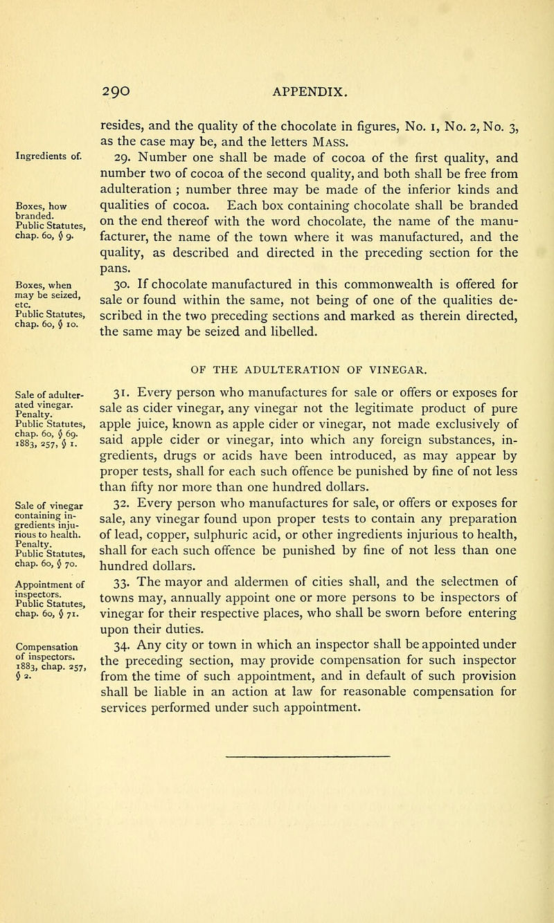 Ingredients of. Boxes, how branded. Public Statutes, chap. 60, $ 9. Boxes, when may be seized, etc. Public Statutes, chap. 60, 5 10. resides, and the quality of the chocolate in figures, No. i, No. 2, No. 3, as the case may be, and the letters MASS. 29. Number one shall be made of cocoa of the first quality, and number two of cocoa of the second quality, and both shall be free from adulteration ; number three may be made of the inferior kinds and qualities of cocoa. Each box containing chocolate shall be branded on the end thereof with the word chocolate, the name of the manu- facturer, the name of the town where it was manufactured, and the quality, as described and directed in the preceding section for the pans. 30. If chocolate manufactured in this commonwealth is offered for sale or found within the same, not being of one of the qualities de- scribed in the two preceding sections and marked as therein directed, the same may be seized and libelled. Sale of adulter- ated vinegar. Penalty. Public Statutes, chap. 60, $ 69. 1883, 257, $ I. Sale of vinegar containing in- gredients inju- rious to health. Penalty. Public Statutes, chap. 60, 5 70. Appointment of inspectors. Public Statutes, chap. 60, 5 71. Compensation of inspectors. 1883, chap. 257, $2. OF THE ADUI.TERATION OF VINEGAR. 31. Every person who manufactures for sale or offers or exposes for sale as cider vinegar, any vinegar not the legitimate product of pure apple juice, known as apple cider or vinegar, not made exclusively of said apple cider or vinegar, into which any foreign substances, in- gredients, drugs or acids have been introduced, as may appear by proper tests, shall for each such offence be punished by fine of not less than fifty nor more than one hundred dollars. 32. Every person who manufactures for sale, or offers or exposes for sale, any vinegar found upon proper tests to contain any preparation of lead, copper, sulphuric acid, or other ingredients injurious to health, shall for each such offence be punished by fine of not less than one hundred dollars. 33. The mayor and aldermen of cities shall, and the selectmen of towns may, annually appoint one or more persons to be inspectors of vinegar for their respective places, who shall be sworn before entering upon their duties. 34. Any city or town in which an inspector shall be appointed under the preceding section, may provide compensation for such inspector from the time of such appointment, and in default of such provision shall be liable in an action at law for reasonable compensation for services performed under such appointment.