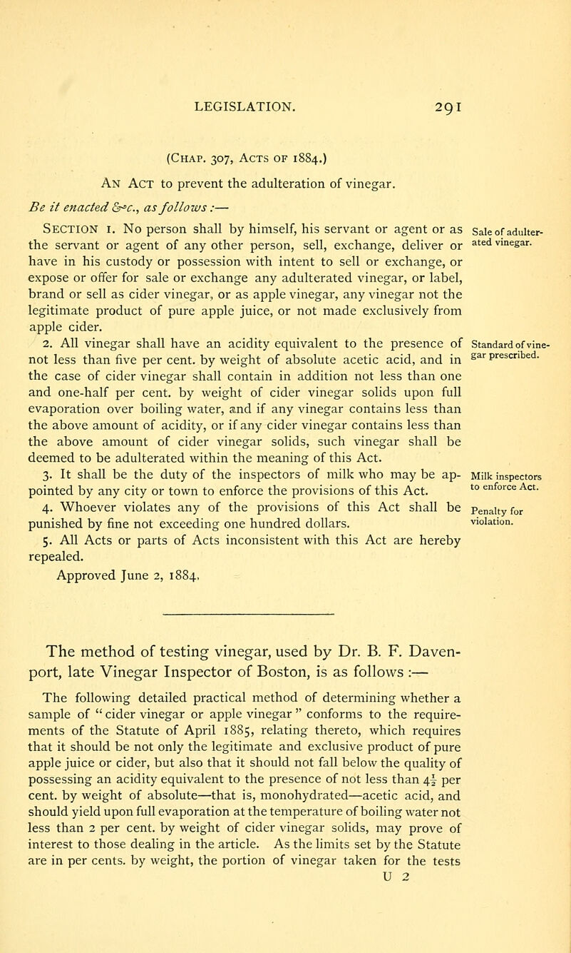 (Chap. 307, Acts of 1884.) An Act to prevent the adulteration of vinegar. Be it enacted &^c., as follows:— Section i. No person shall by himself, his servant or agent or as the servant or agent of any other person, sell, exchange, deliver or have in his custody or possession with intent to sell or exchange, or expose or offer for sale or exchange any adulterated vinegar, or label, brand or sell as cider vinegar, or as apple vinegar, any vinegar not the legitimate product of pure apple juice, or not made exclusively from apple cider. 2. All vinegar shall have an acidity equivalent to the presence of not less than five per cent, by weight of absolute acetic acid, and in the case of cider vinegar shall contain in addition not less than one and one-half per cent, by weight of cider vinegar solids upon full evaporation over boiling water, and if any vinegar contains less than the above amount of acidity, or if any cider vinegar contains less than the above amount of cider vinegar solids, such vinegar shall be deemed to be adulterated within the meaning of this Act. 3. It shall be the duty of the inspectors of milk who may be ap- pointed by any city or town to enforce the provisions of this Act. 4. Whoever violates any of the provisions of this Act shall be punished by fine not exceeding one hundred dollars. 5. All Acts or parts of Acts inconsistent with this Act are hereby repealed. Approved June 2, 1884, Sale of adulter- ated vinegar. Standard of vine- gar prescribed. Milk inspectors to enforce Act. Penalty for violation. The method of testing vinegar, used by Dr. B. F. Daven- port, late Vinegar Inspector of Boston, is as follows :— The following detailed practical method of determining whether a sample of  cider vinegar or apple vinegar  conforms to the require- ments of the Statute of April 1885, relating thereto, which requires that it should be not only the legitimate and exclusive product of pure apple juice or cider, but also that it should not fall below the quality of possessing an acidity equivalent to the presence of not less than \\ per cent, by weight of absolute—that is, monohydrated—acetic acid, and should yield upon full evaporation at the temperature of boiling water not less than 2 per cent, by weight of cider vinegar solids, may prove of interest to those dealing in the article. As the limits set by the Statute are in per cents, by weight, the portion of vinegar taken for the tests U 2
