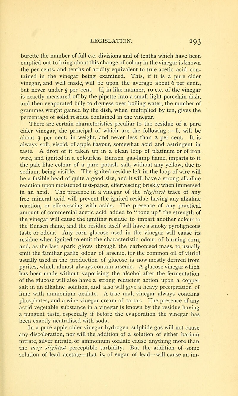 burette the number of full c.c. divisions and of tenths which have been emptied out to bring about this change of colour in the vinegar is known the per cents, and tenths of acidity equivalent to true acetic acid con- tained in the vinegar being examined. This, if it is a pure cider vinegar, and well made, will be upon the average about 6 per cent., but never under 5 per cent. If, in like manner, 10 c.c. of the vinegar is exactly measured off by the pipette into a small light porcelain dish, and then evaporated fully to dryness over boiling water, the number of grammes weight gained by the dish, when multiplied by ten, gives the percentage of solid residue contained in the vinegar. There are certain characteristics peculiar to the residue of a pure cider vinegar, the principal of which are the following :—It will be about 3 per cent, in weight, and never less than 2 per cent. It is always soft, viscid, of apple flavour, somewhat acid and astringent in taste. A drop of it taken up in a clean loop of platinum or of iron wire, and ignited in a colourless Bunsen gas-lamp flame, imparts to it the pale lilac colour of a pure potash salt, without any yellow, due to sodium, being visible. The ignited residue left in the loop of wire will be a fusible bead of quite a good size, and it will have a strong alkaline reaction upon moistened test-paper, effervescing briskly when immersed in an acid. The presence in a vinegar of the slightest trace of any free mineral acid will prevent the ignited residue having any alkaline reaction, or effervescing with acids. The presence of any practical amount of commercial acetic acid added to  tone up  the strength of the vinegar will cause the igniting residue to impart another colour to the Bunsen flame, and the residue itself will have a smoky pyroligneous taste or odour. Any corn glucose used in the vinegar will cause its residue when ignited to emit the characteristic odour of burning corn, and, as the last spark glows through the carbonised mass, to usually emit the familiar garlic odour of arsenic, for the common oil of vitriol usually used in the production of glucose is now mostly derived from pyrites, which almost always contain arsenic. A glucose vinegar which has been made without vaporising the alcohol after the fermentation of the glucose will also have a strong reducing action upon a copper salt in an alkaline solution, and also will give a heavy precipitation of lime with ammonium oxalate. A true malt vinegar always contains phosphates, and a wine vinegar cream of tartar. The presence of any acrid vegetable substance in a vinegar is known by the residue having a pungent taste, especially if before the evaporation the vinegar has been exactly neutralised with soda. In a pure apple cider vinegar hydrogen sulphide gas will not cause any discoloration, nor will the addition of a solution of either barium nitrate, silver nitrate, or ammonium oxalate cause anything more than the very slightest perceptible turbidity. But the addition of some solution of lead acetate—that is, of sugar of lead—will cause an im-
