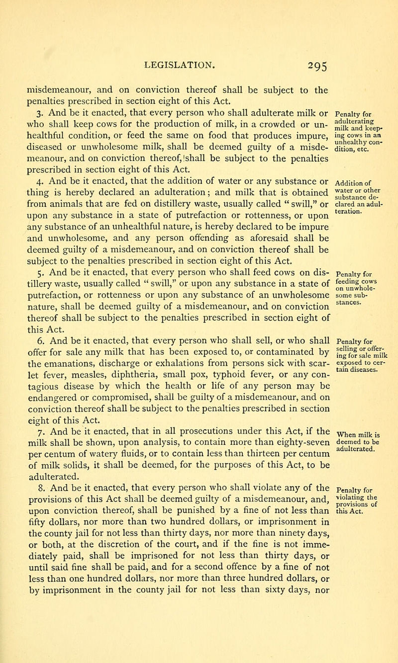 misdemeanour, and on conviction thereof shall be subject to the penalties prescribed in section eight of this Act. 3. And be it enacted, that every person who shall adulterate milk or virho shall keep cows for the production of milk, in a crowded or un- healthful condition, or feed the same on food that produces impure, diseased or unwholesome milk, shall be deemed guilty of a misde- meanour, and on conviction thei'eof,!shall be subject to the penalties prescribed in section eight of this Act. 4. And be it enacted, that the addition of water or any substance or thing is hereby declared an adulteration; and milk that is obtained from animals that are fed on distillery waste, usually called  swill, or upon any substance in a state of putrefaction or rottenness, or upon any substance of an unhealthful nature, is hereby declared to be impure and unwholesome, and any person offending as aforesaid shall be deemed guilty of a misdemeanour, and on conviction thereof shall be subject to the penalties prescribed in section eight of this Act. 5. And be it enacted, that every person who shall feed cows on dis- tillery waste, usually called  swill, or upon any substance in a state of putrefaction, or rottenness or upon any substance of an unwholesome nature, shall be deemed guilty of a misdemeanour, and on conviction thereof shall be subject to the penalties prescribed in section eight of this Act. 6. And be it enacted, that every person who shall sell, or who shall offer for sale any milk that has been exposed to, or contaminated by the emanations, discharge or exhalations from persons sick with scar- let fever, measles, diphtheria, small pox, typhoid fever, or any con- tagious disease by which the health or life of any person may be endangered or compromised, shall be guilty of a misdemeanour, and on conviction thereof shall be subject to the penalties prescribed in section eight of this Act. 7. And be it enacted, that in all prosecutions under this Act, if the milk shall be shown, upon analysis, to contain more than eighty-seven per centum of watery fluids, or to contain less than thirteen per centum of milk solids, it shall be deemed, for the purposes of this Act, to be adulterated. 8. And be it enacted, that every person who shall violate any of the provisions of this Act shall be deemed guilty of a misdemeanour, and, upon conviction thereof, shall be punished by a fine of not less than fifty dollars, nor more than two hundred dollars, or imprisonment in the county jail for not less than thirty days, nor more than ninety days, or both, at the discretion of the court, and if the fine is not imme- diately paid, shall be imprisoned for not less than thirty days, or until said fine shall be paid, and for a second offence by a fine of not less than one hundred dollars, nor more than three hundred dollars, or by imprisonment in the county jail for not less than sixty days, nor Penalty for adulterating milk and keep- ing cows in an unhealthy con- dition, etc. Addition of water or other substance de- clared an adul- teration. Penalty for feeding cows on unwhole- some sub- stances. Penalty for selling or offer- ing for sale milk exposed to cer- tain diseases. When milk is deemed to be adulterated. Penalty for ■violating the provisions of this Act.