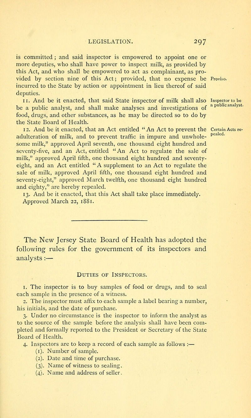is committed; and said inspector is empowered to appoint one or more deputies, who shall have power to inspect milk, as provided by this Act, and who shall be empowered to act as complainant, as pro- vided by section nine of this Act; provided, that no expense be Proviso, incurred to the State by action or appointment in lieu thereof of said deputies. 11. And be it enacted, that said State inspector of milk shall also inspector to be be a public analyst, and shall make analyses and investigations of ^^ icanays. food, drugs, and other substances, as he may be directed so to do by the State Board of Health. 12. And be it enacted, that an Act entitled An Act to prevent the Certain Acts re- adulteration of milk, and to prevent traffic in impure and unwhole- ^^^ ^ some milk, approved April seventh, one thousand eight hundred and seventy-five, and an Act, entitled An Act to regulate the sale of milk, approved April fifth, one thousand eight hundred and seventy- eight, and an Act entitled  A supplement to an Act to regulate the sale of milk, approved April fifth, one thousand eight hundred and seventy-eight, approved March twelfth, one thousand eight hundred and eighty, are hereby repealed. 13. And be it enacted, that this Act shall take place immediately. Approved March 22, 1881. The New Jersey State Board of Health has adopted the following rules for the government of its inspectors and analysts :— Duties of Inspectors. 1. The inspector is to buy samples of food or drugs, and to seal each sample in the presence of a witness. 2. The inspector must affix to each sample a label bearing a number, his initials, and the date of purchase. 3. Under no circumstance is the inspector to inform the analyst as to the source of the sample before the analysis shall have been com- pleted and formally reported to the President or Secretary of the State Board of Health. 4. Inspectors are to keep a record of each sample as follows :— (i). Number of sample. (2). Date and time of purchase. (3). Name of witness to sealing. (4). Name and address of seller.