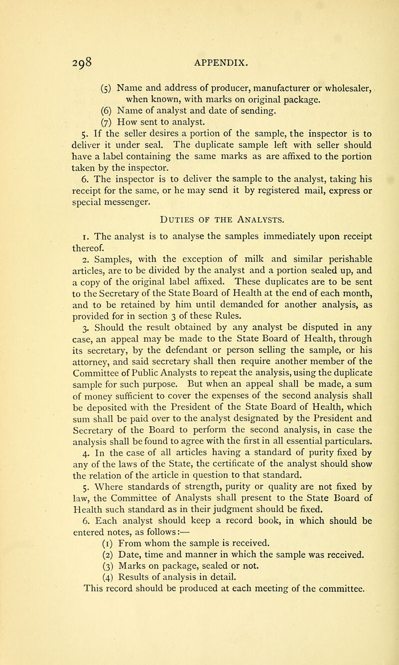 (5) Name and address of producer, manufacturer or wholesaler, when known, with marks on original package. (6) Name of analyst and date of sending. (7) How sent to analyst. 5. If the seller desires a portion of the sample, the inspector is to deliver it under seal. The duplicate sample left with seller should have a label containing the same marks as are affixed to the portion taken by the inspector. 6. The inspector is to deliver the sample to the analyst, taking his receipt for the same, or he may send it by registered mail, express or special messenger. Duties of the Analysts, 1. The analyst is to analyse the samples immediately upon receipt thereof. 2. Samples, with the exception of milk and similar perishable articles, are to be divided by the analyst and a portion sealed up, and a copy of the original label affixed. These duplicates are to be sent to the Secretary of the State Board of Health at the end of each month, and to be retained by him until demanded for another analysis, as provided for in section 3 of these Rules. 3. Should the result obtained by any analyst be disputed in any case, an appeal may be made to the State Board of Health, through its secretary, by the defendant or person selling the sample, or his attorney, and said secretary shall then require another member of the Committee of Public Analysts to repeat the analysis, using the duplicate sample for such purpose. But when an appeal shall be made, a sum of money sufficient to cover the expenses of the second analysis shall be deposited with the President of the State Board of Health, which sum shall be paid over to the analyst designated by the President and Secretary of the Board to perform the second analysis, in case the analysis shall be found to agree with the first in all essential particulars. 4. In the case of all articles having a standard of purity fixed by any of the laws of the State, the certificate of the analyst should show the relation of the article in question to that standard. 5. Where standards of strength, purity or quality are not fixed by law, the Committee of Analysts shall present to the State Board of Health such standard as in their judgment should be fixed. 6. Each analyst should keep a record book, in which should be entered notes, as follows:— (i) From whom the sample is received. (2) Date, time and manner in which the sample was received. (3) Marks on package, sealed or not. (4) Results of analysis in detail. This record should be produced at each meeting of the committee.