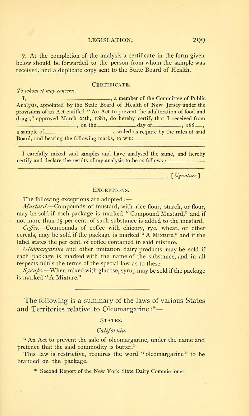 7. At the completion of the analysis a certificate in the form given below should be forwarded to the person from whom the sample was received, and a duplicate copy sent to the State Board of Health. Certificate. To tvhom it may concern. I, .—, a member of the Committee of Public Analysts, appointed by the State Board of Health of New Jersey under the provisions of an Act entitled '' An Act to prevent the adulteration of food and drugs, approved March 25th, 1881, do hereby certify that I received from , on the day of , 188 , a sample of , sealed as require by the rules of said Board, and bearing the following marks, to wit: I carefully mixed said samples and have analysed the same, and hereby certify and declare the results of my analysis to be as follows : {Signature^ Exceptions. The following exceptions are adopted :— Mustard.—Compounds of mustard, with rice flour, starch, or flour, may be sold if each package is marked  Compound Mustard, and if not more than 25 per cent, of such substance is added to the mustard. Coffee.—-Compounds of coifee with chicory, rye, wheat, or other cereals, may be sold if the package is marked  A Mixture, and if the label states the per cent, of coffee contained in said mixture. Oleomargarine and other imitation dairy products may be sold if each package is marked with the name of the substance, and in all respects fulfils the terms of the special law as to these. Syrups.—When mixed with glucose, syrup may be sold if the package is marked A Mixture. The following is a summary of the laws of various States and Territories relative to Oleomargarine :*— States. California.  An Act to prevent the sale of oleomargarine, under the name and pretence that the said commodity is butter. This law is restrictive, requires the word  oleomargarine to be branded on the package. * Second Report of the New York State Dairy Commissioner.