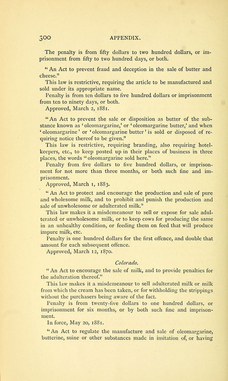 The penalty is from fifty dollars to two hundred dollars, or im- prisonment from fifty to two hundred days, or both.  An Act to prevent fraud and deception in the sale of butter and cheese. This law is restrictive, requiring the article to be manufactured and sold under its appropriate name. Penalty is from ten dollars to five hundred dollars or imprisonment from ten to ninety days, or both. Approved, March 2, i88r. An Act to prevent the sale or disposition as butter of the sub- stance known as ' oleomargarine,' or ' oleomargarine butter,' and when ' oleomargarine' or ' oleomargarine butter' is sold or disposed of re- quiring notice thereof to be given. This law is restrictive, requiring branding, also requiring hotel- keepers, etc., to keep posted up in their places of business in three places, the words  oleomargarine sold here. Penalty from five dollars to five hundred dollars, or imprison- ment for not more than three months, or both such fine and im- prisonment. Approved, March i, 1883.  An Act to protect and encourage the production and sale of pure and wholesome milk, and to prohibit and punish the production and sale of unwholesome or adulterated milk. This law makes it a misdemeanour to sell or expose for sale adul- terated or unwholesome milk, or to keep cows for producing the same in an unhealthy condition, or feeding them on feed that will produce impure milk, etc. Penalty is one hundred dollars for the first offence, and double that amount for each subsequent offence. Approved, March 12, 1870. Colorado.  An Act to encourage the sale of milk, and to provide penalties for the adulteration thereof. This law makes it a misdemeanour to sell adulterated milk or milk from which the cream has been taken, or for withholding the strippings without the purchasers being aware of the fact. Penalty is from twenty-five dollars to one hundred dollars, or imprisonment for six months, or by both such fine and imprison- ment. In force, May 20, 1881. An Act to regulate the manufacture and sale of oleomargarine, butterine, suine or other substances made in imitation of, or having