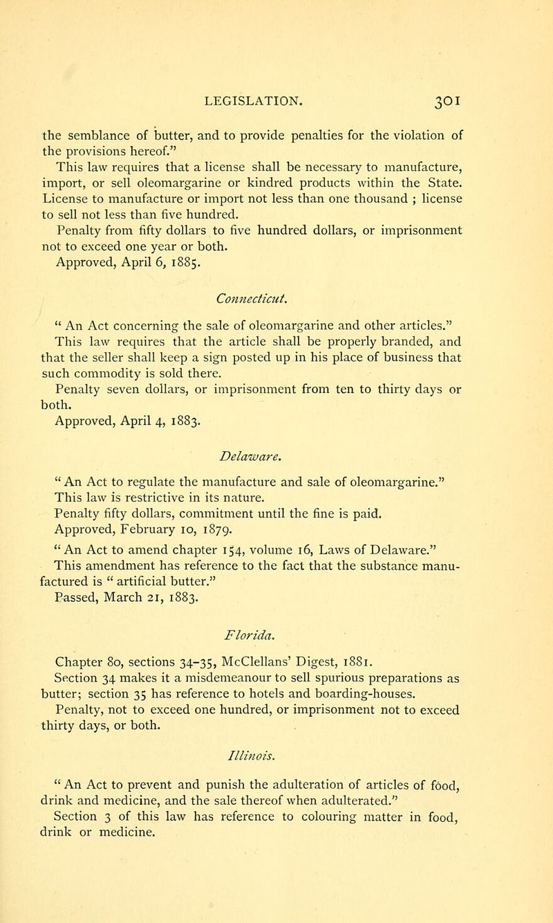 the semblance of butter, and to provide penalties for the violation of the provisions hereof. This law requires that a license shall be necessary to manufacture, import, or sell oleomargarine or kindred products within the State. License to manufacture or import not less than one thousand ; license to sell not less than five hundred. Penalty from fifty dollars to five hundred dollars, or imprisonment not to exceed one year or both. Approved, April 6, 1885. Connecticut.  An Act concerning the sale of oleomargarine and other articles. This law requires that the article shall be properly branded, and that the seller shall keep a sign posted up in his place of business that such commodity is sold there. Penalty seven dollars, or imprisonment from ten to thirty days or both. Approved, April 4, 1883. Delaware.  An Act to regulate the manufacture and sale of oleomargarine. This law is restrictive in its nature. Penalty fifty dollars, commitment until the fine is paid. Approved, February 10, 1879.  An Act to amend chapter 154, volume 16, Laws of Delaware. This amendment has reference to the fact that the substance manu- factured is  artificial butter. Passed, March 21, 1883. Florida. Chapter 80, sections 34-35, McClellans' Digest, 1881. Section 34 makes it a misdemeanour to sell spurious preparations as butter; section 35 has reference to hotels and boarding-houses. Penalty, not to exceed one hundred, or imprisonment not to exceed thirty days, or both. Illinois.  An Act to prevent and punish the adulteration of articles of food, drink and medicine, and the sale thereof when adulterated. Section 3 of this law has reference to colouring matter in food, drink or medicine.