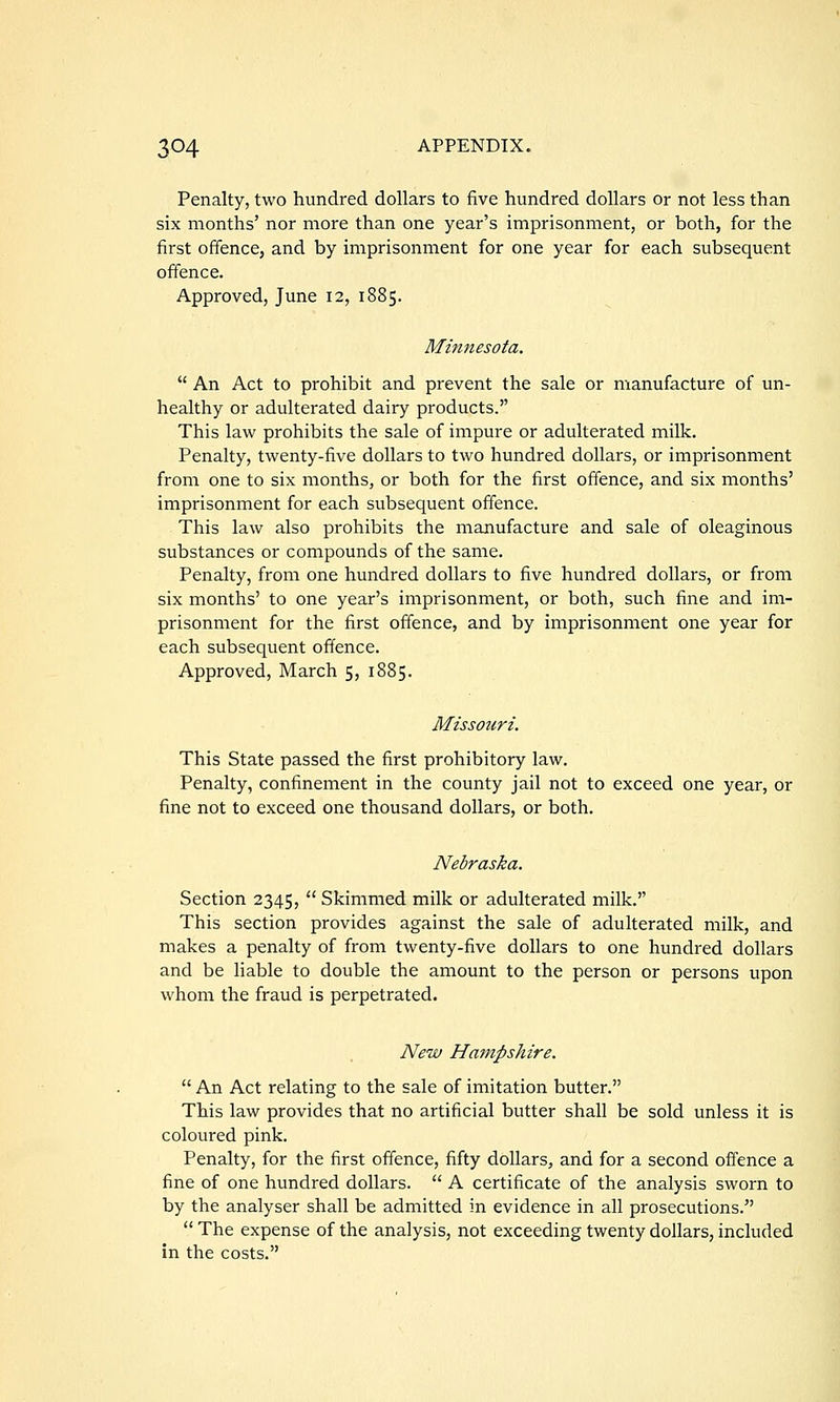 Penalty, two hundred dollars to five hundred dollars or not less than six months' nor more than one year's imprisonment, or both, for the first offence, and by imprisonment for one year for each subsequent offence. Approved, June 12, 1885. Minnesota.  An Act to prohibit and prevent the sale or manufacture of un- healthy or adulterated dairy products. This law prohibits the sale of impure or adulterated milk. Penalty, twenty-five dollars to two hundred dollars, or imprisonment from one to six months, or both for the first offence, and six months' imprisonment for each subsequent offence. This law also prohibits the manufacture and sale of oleaginous substances or compounds of the same. Penalty, from one hundred dollars to five hundred dollars, or from six months' to one year's imprisonment, or both, such fine and im- prisonment for the first offence, and by imprisonment one year for each subsequent offence. Approved, March 5, 1885. Missouri. This State passed the first prohibitory law. Penalty, confinement in the county jail not to exceed one year, or fine not to exceed one thousand dollars, or both. Nebraska. Section 2345,  Skimmed milk or adulterated milk. This section provides against the sale of adulterated milk, and makes a penalty of from twenty-five dollars to one hundred dollars and be liable to double the amount to the person or persons upon whom the fraud is perpetrated. New Hampshire.  An Act relating to the sale of imitation butter. This law provides that no artificial butter shall be sold unless it is coloured pink. Penalty, for the first offence, fifty dollars, and for a second offence a fine of one hundred dollars.  A certificate of the analysis sworn to by the analyser shall be admitted in evidence in all prosecutions.  The expense of the analysis, not exceeding twenty dollars, included in the costs.