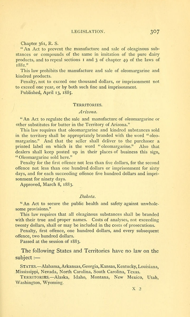 Chapter 361, R. S.  An Act to prevent the manufacture and sale of oleaginous sub- stances or compounds of the same in imitation of the pure dairy- products, and to repeal sections i and 3 of chapter 49 of the laws of 1881. This law prohibits the manufacture and sale of oleomargarine and kindred products. Penalty, not to exceed one thousand dollars, or imprisonment not to exceed one year, or by both such fine and imprisonment. PubHshed, April 13, 1885. Territories. Arizona.  An Act to regulate the sale and manufacture of oleomargarine or other substitutes for butter in the Territory of Arizona. This law requires that oleomargarine and kindred substances sold in the territory shall be appropriately branded with the word  oleo- margarine. And that the seller shall deliver to the purchaser a printed label on which is the word oleomargarine. Also that dealers shall keep posted up in their places of business this sign,  Oleomargarine sold here. Penalty for the first offence not less than five dollars, for the second offence not less than one hundred dollars or imprisonment for sixty days, and for each succeeding offence five hundred dollars and impri- sonment for ninety days. Approved, March 8, 1883. Dakota.  An Act to secure the public health and safety against unwhole- some provisions. This law requires that all oleaginous substances shall be branded with their true and proper names. Costs of analyses, not exceeding twenty dollars, shall or may be included in the costs of prosecutions. Penalty, first offence, one hundred dollars, and every subsequent offence, two hundred dollars. Passed at the session of 1883. The following States and Territories have no law on the subject:— States.—Alabama, Arkansas, Georgia, Kansas, Kentucky, Louisiana, Mississippi, Nevada, North Carolina, South Carolina, Texas. Territories.—Alaska, Idaho, Montana, New Mexico, Utah, Washington, Wyoming. X 2