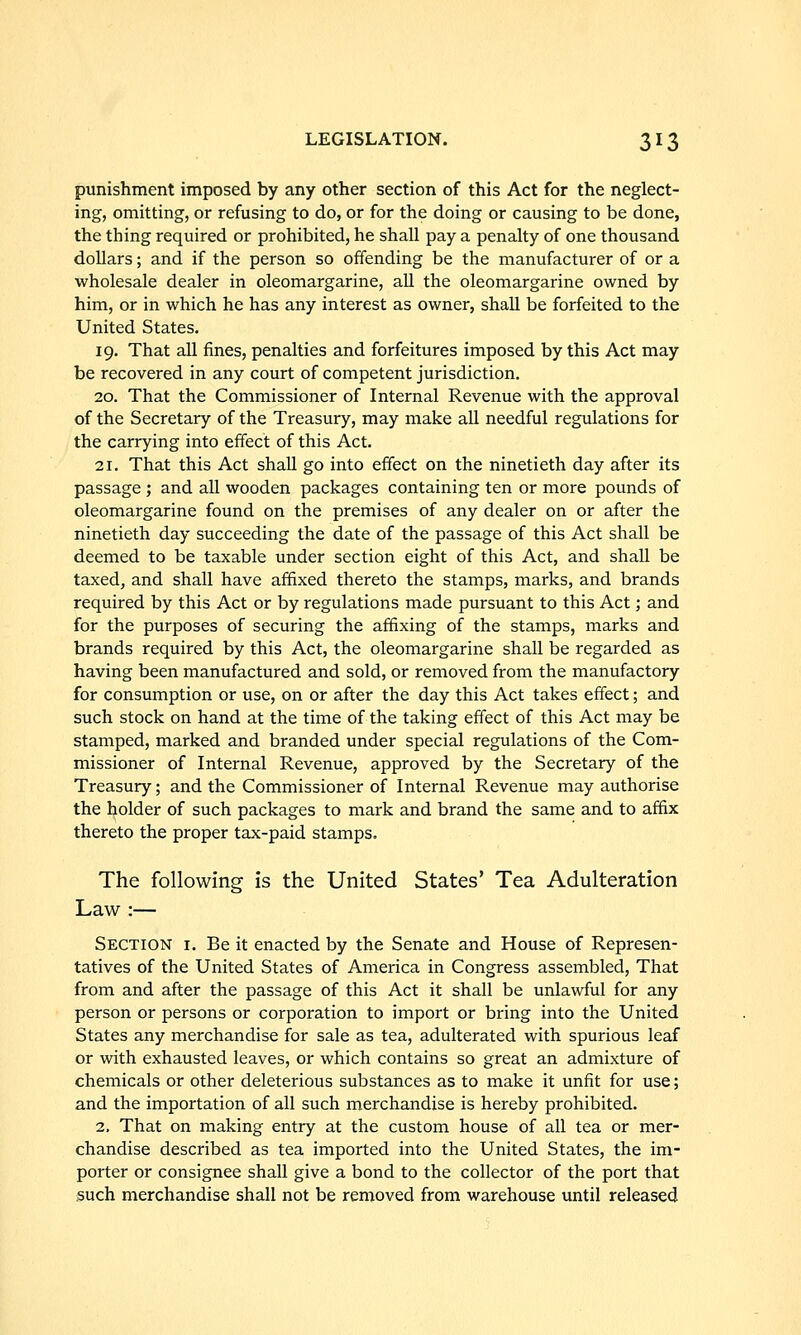 punishment imposed by any other section of this Act for the neglect- ing, omitting, or refusing to do, or for the doing or causing to be done, the thing required or prohibited, he shall pay a penalty of one thousand dollars; and if the person so offending be the manufacturer of or a wholesale dealer in oleomargarine, all the oleomargarine owned by him, or in which he has any interest as owner, shall be forfeited to the United States. 19. That all fines, penalties and forfeitures imposed by this Act may be recovered in any court of competent jurisdiction. 20. That the Commissioner of Internal Revenue with the approval of the Secretary of the Treasury, may make all needful regulations for the carrying into effect of this Act. 21. That this Act shall go into effect on the ninetieth day after its passage ; and all wooden packages containing ten or more pounds of oleomargarine found on the premises of any dealer on or after the ninetieth day succeeding the date of the passage of this Act shall be deemed to be taxable under section eight of this Act, and shall be taxed, and shall have affixed thereto the stamps, marks, and brands required by this Act or by regulations made pursuant to this Act; and for the purposes of securing the affixing of the stamps, marks and brands required by this Act, the oleomargarine shall be regarded as having been manufactured and sold, or removed from the manufactory for consumption or use, on or after the day this Act takes effect; and such stock on hand at the time of the taking effect of this Act may be stamped, marked and branded under special regulations of the Com- missioner of Internal Revenue, approved by the Secretary of the Treasury; and the Commissioner of Internal Revenue may authorise the holder of such packages to mark and brand the same and to affix thereto the proper tax-paid stamps. The following is the United States' Tea Adulteration Law :— Section i. Be it enacted by the Senate and House of Represen- tatives of the United States of America in Congress assembled. That from and after the passage of this Act it shall be unlawful for any person or persons or corporation to import or bring into the United States any merchandise for sale as tea, adulterated with spurious leaf or with exhausted leaves, or which contains so great an admixture of chemicals or other deleterious substances as to make it unfit for use; and the importation of all such merchandise is hereby prohibited. 2, That on making entry at the custom house of all tea or mer- chandise described as tea imported into the United States, the im- porter or consignee shall give a bond to the collector of the port that such merchandise shall not be removed from warehouse until released