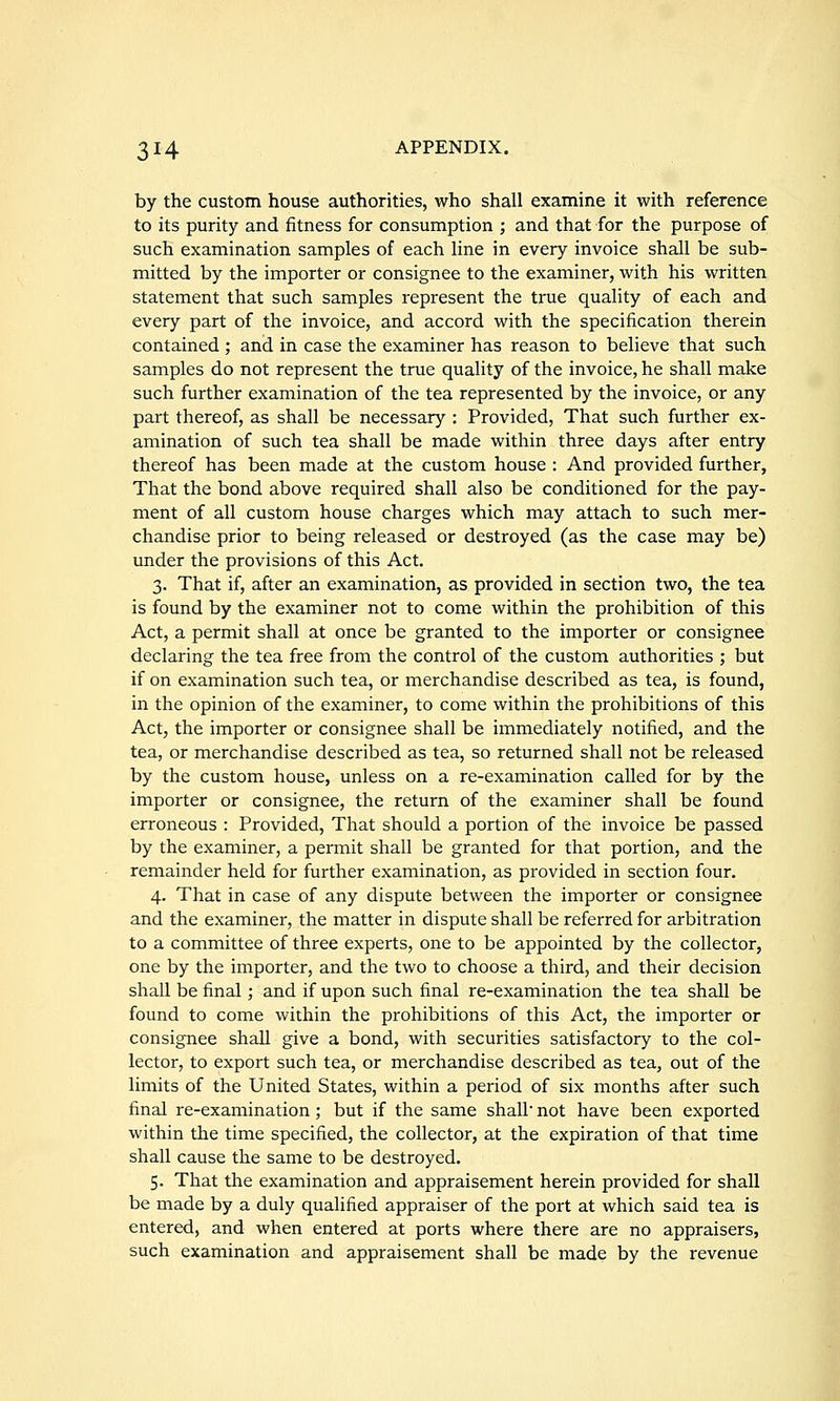by the custom house authorities, who shall examine it with reference to its purity and fitness for consumption ; and that for the purpose of such examination samples of each line in every invoice shall be sub- mitted by the importer or consignee to the examiner, with his written statement that such samples represent the true quality of each and every part of the invoice, and accord with the specification therein contained; and in case the examiner has reason to believe that such samples do not represent the true quality of the invoice, he shall make such further examination of the tea represented by the invoice, or any part thereof, as shall be necessary : Provided, That such further ex- amination of such tea shall be made within three days after entry thereof has been made at the custom house : And provided further. That the bond above required shall also be conditioned for the pay- ment of all custom house charges which may attach to such mer- chandise prior to being released or destroyed (as the case may be) under the provisions of this Act. 3. That if, after an examination, as provided in section two, the tea is found by the examiner not to come within the prohibition of this Act, a permit shall at once be granted to the importer or consignee declaring the tea free from the control of the custom authorities ; but if on examination such tea, or merchandise described as tea, is found, in the opinion of the examiner, to come within the prohibitions of this Act, the importer or consignee shall be immediately notified, and the tea, or merchandise described as tea, so returned shall not be released by the custom house, unless on a re-examination called for by the importer or consignee, the return of the examiner shall be found erroneous : Provided, That should a portion of the invoice be passed by the examiner, a permit shall be granted for that portion, and the remainder held for further examination, as provided in section four. 4. That in case of any dispute between the importer or consignee and the examiner, the matter in dispute shall be referred for arbitration to a committee of three experts, one to be appointed by the collector, one by the importer, and the two to choose a third, and their decision shall be final; and if upon such final re-examination the tea shall be found to come within the prohibitions of this Act, the importer or consignee shall give a bond, with securities satisfactory to the col- lector, to export such tea, or merchandise described as tea, out of the limits of the United States, within a period of six months after such final re-examination; but if the same shall not have been exported within the time specified, the collector, at the expiration of that time shall cause the same to be destroyed. 5. That the examination and appraisement herein provided for shall be made by a duly qualified appraiser of the port at which said tea is entered, and when entered at ports where there are no appraisers, such examination and appraisement shall be made by the revenue