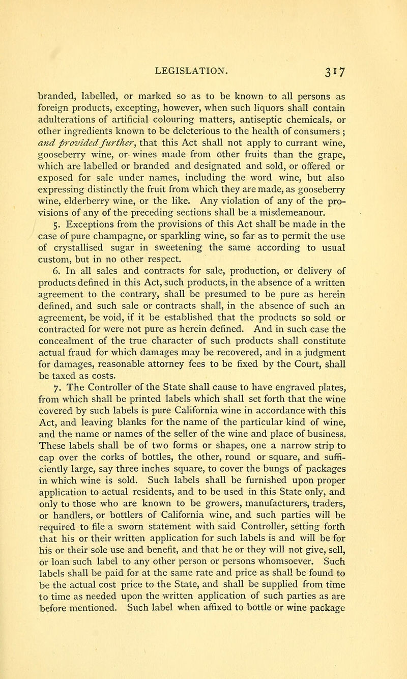 branded, labelled, or marked so as to be known to all persons as foreign products, excepting, however, when such liquors shall contain adulterations of artificial colouring matters, antiseptic chemicals, or other ingredients known to be deleterious to the health of consumers ; and provided further, that this Act shall not apply to currant wine, gooseberry wine, or wines made from other fruits than the grape, which are labelled or branded and designated and sold, or offered or exposed for sale under names, including the word wine, but also expressing distinctly the fruit from which they are made, as gooseberry wine, elderberry wine, or the like. Any violation of any of the pro- visions of any of the preceding sections shall be a misdemeanour. 5. Exceptions from the provisions of this Act shall be made in the case of pure champagne, or sparkling wine, so far as to permit the use of crystallised sugar in sweetening the same according to usual custom, but in no other respect. 6. In all sales and contracts for sale, production, or delivery of products defined in this Act, such products, in the absence of a written agreement to the contrary, shall be presumed to be pure as herein defined, and such sale or contracts shall, in the absence of such an agreement, be void, if it be established that the products so sold or contracted for were not pure as herein defined. And in such case the concealment of the true character of such products shall constitute actual fraud for which damages may be recovered, and in a judgment for damages, reasonable attorney fees to be fixed by the Court, shall be taxed as costs. 7. The Controller of the State shall cause to have engraved plates, from which shall be printed labels which shall set forth that the wine covered by such labels is pure California wine in accordance with this Act, and leaving blanks for the name of the particular kind of wine, and the name or names of the seller of the wine and place of business. These labels shall be of two forms or shapes, one a narrow strip to cap over the corks of bottles, the other, round or square, and suffi- ciently large, say three inches square, to cover the bungs of packages in which wine is sold. Such labels shall be furnished upon proper application to actual residents, and to be used in this State only, and only to those who are known to be growers, manufacturers, traders, or handlers, or bottlers of California wine, and such parties will be required to file a sworn statement with said Controller, setting forth that his or their written application for such labels is and will be for his or their sole use and benefit, and that he or they will not give, sell, or loan such label to any other person or persons whomsoever. Such labels shall be paid for at the same rate and price as shall be found to be the actual cost price to the State, and shall be supplied from time to time as needed upon the written apphcation of such parties as are before mentioned. Such label when affixed to bottle or wine package