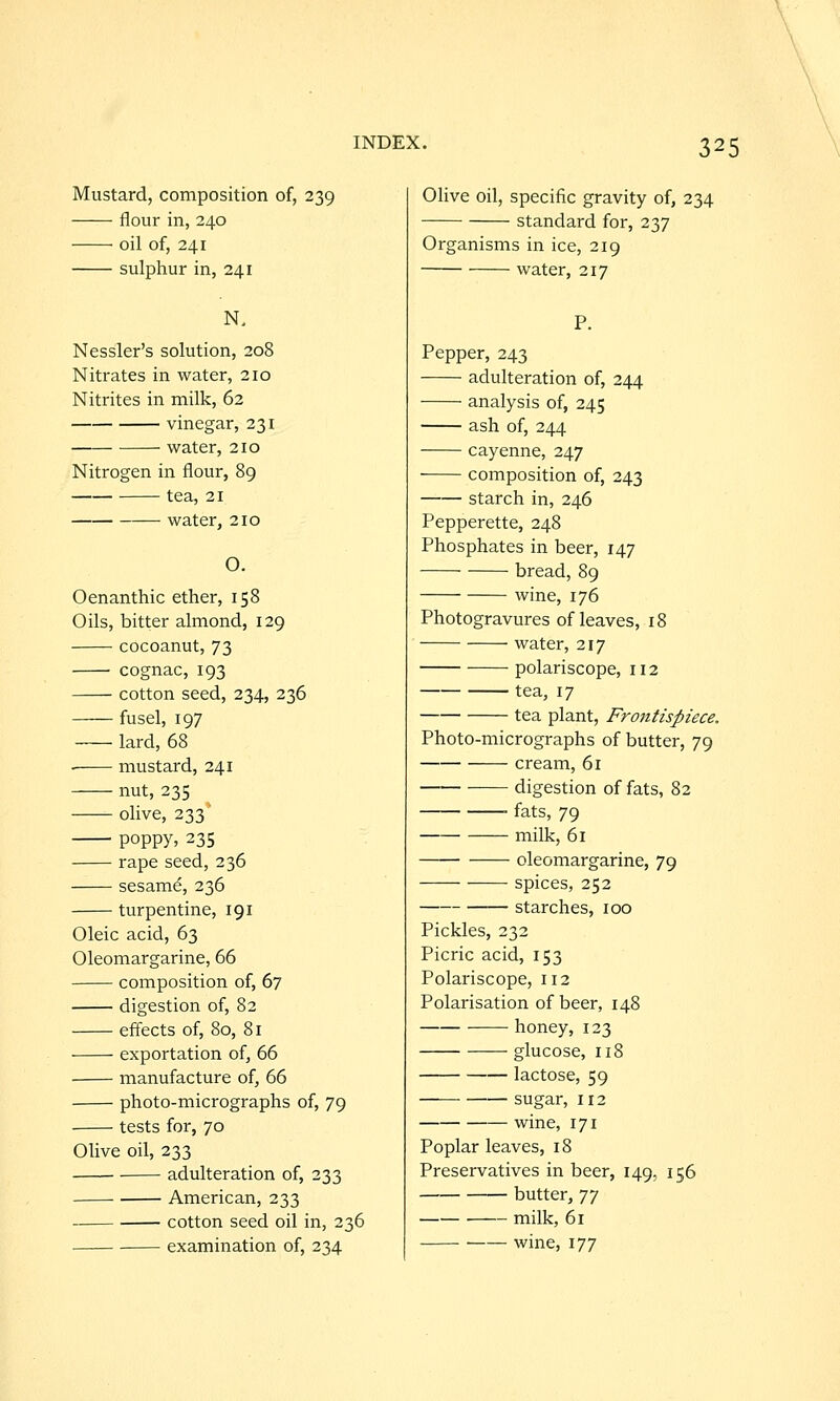 Mustard, composition of, 239 flour in, 240 oil of, 241 sulphur in, 241 Nessler's solution, 208 Nitrates in water, 210 Nitrites in milk, 62 vinegar, 231 water, 210 Nitrogen in flour, 89 tea, 21 water, 210 O. Oenanthic ether, 158 Oils, bitter almond, 129 cocoanut, 73 ■ cognac, 193 cotton seed, 234, 236 fusel, 197 lard, 68 —— mustard, 241 nut, 235 olive, 233 poppy, 235 rape seed, 236 sesame, 236 turpentine, 191 Oleic acid, 63 Oleomargarine, 66 composition of, 67 digestion of, 82 effects of, 80, 81 exportation of, 66 manufacture of, 66 photo-micrographs of, 79 ■ tests for, 70 Olive oil, 233 adulteration of, 233 American, 233 cotton seed oil in, 236 Olive oil, specific gravity of, 234 standard for, 237 Organisms in ice, 219 water, 217 Pepper, 243 adulteration of, 244 analysis of, 245 ash of, 244 cayenne, 247 composition of, 243 starch in, 246 Pepperette, 248 Phosphates in beer, 147 bread, 89 wine, 176 Photogravures of leaves, 18 water, 217 polariscope, 112 tea, 17 tea plant, Frontispiece. Photo-micrographs of butter, 79 cream, 61 digestion of fats, 82 fats, 79 milk, 61 • oleomargarine, 79 spices, 252 starches, 100 Pickles, 232 Picric acid, 153 Polariscope, 112 Polarisation of beer, 148 honey, 123 glucose, 118 lactose, 59 sugar, 112 wme, 171 Poplar leaves, 18 Preservatives in beer, 149, 156 butter, 'ji milk, 61