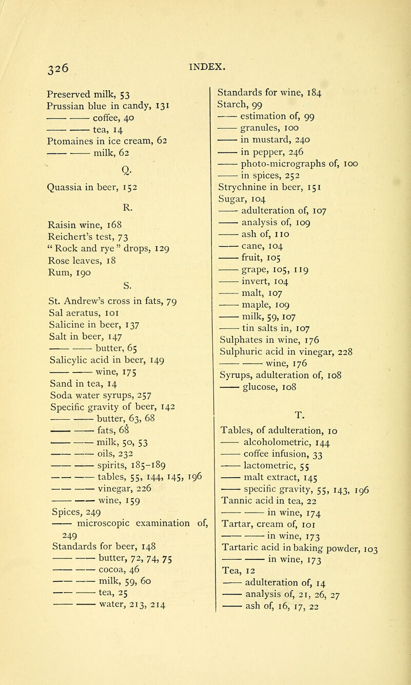 Preserved milk, 53 Prussian blue in candy, 131 coffee, 40 tea, 14 Ptomaines in ice cream, 62 ——• milk, 62 Q- Quassia in beer, 152 R. Raisin wine, 168 Reichert's test, 73 Rock and rye drops, 129 Rose leaves, 18 Rum, 190 S. St. Andrew's cross in fats, 79 Sal aeratus, loi Salicine in beer, 137 Salt in beer, 147 butter, 65 Salicylic acid in beer, 149 wine, 175 Sand in tea, 14 Soda water syrups, 257 Specific gravity of beer, 142 butter, 63, 68 fats, 68 milk, 50, 53 oils, 232 spirits, 185-189 tables, 55, 144, I45> 196 vinegar, 226 wine, 159 Spices, 249 microscopic examination of, 249 Standards for beer, 148 butter, 72, 74, 75 cocoa, 46 milk, 59, 60 tea, 25 water, 213, 214 Standards for wine, 184 Starch, 99 estimation of, 99 granules, 100 in mustard, 240 in pepper, 246 photo-micrographs of, 100 in spices, 252 Strychnine in beer, 151 Sugar, 104 adulteration of, 107 analysis of, 109 ash of, no cane, 104 fruit, 105 grape, 105, 119 invert, 104 malt, 107 maple, 109 milk, 59,107 ■ tin salts in, 107 Sulphates in wine, 176 Sulphuric acid in vinegar, 228 wine, 176 Syrups, adulteration of, 108 glucose, 108 T. Tables, of adulteration, 10 alcoholometric, 144 coffee infusion, 33 lactometric, 55 malt extract, 145 specific gravity, 55, 143, 196 Tannic acid in tea, 22 in wine, 174 Tartar, cream of, loi in wine, 173 Tartaric acid in baking powder, 103 in wine, 173 Tea, 12 adulteration of, 14 analysis of, 21, 26, 27 ash of, 16, 17, 22