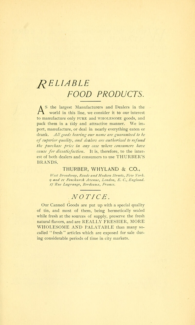 J^ELIABLE FOOD PRODUCTS. AS the largest Manufacturers and Dealers in the world in this line, we consider it to our interest to manufacture only pure and wholesome goods, and pack them in a tidy and attractive manner. We im- port, manufacture, or deal in nearly everything eaten or drank. All goods bearing our name are guaranteed to be of superior quality, and dealers are authorized to refund the purchase price in any case where consumers have cause for dissatisfaction. It is, therefore, to the inter- est of both dealers and consumers to use THURBER'S BRANDS. THURBER, WHYLAND & CO., West Broadway., Reade and Hudson Streets, New York, g and ii Fenchzirch Avenue, London, E. C, England, ly 'Rue Lagrange, Bordeaux, France. NOTICE. Our Canned Goods are put up with a special quality of tin, and most of them, being hermetically sealed while fresh at the sources of supply, preserve the fresh natural flavors, and are REALLY FRESHER, MORE WHOLESOME AND PALATABLE than many so- called fresh articles which are exposed for sale dur- ing considerable periods of time in city markets.