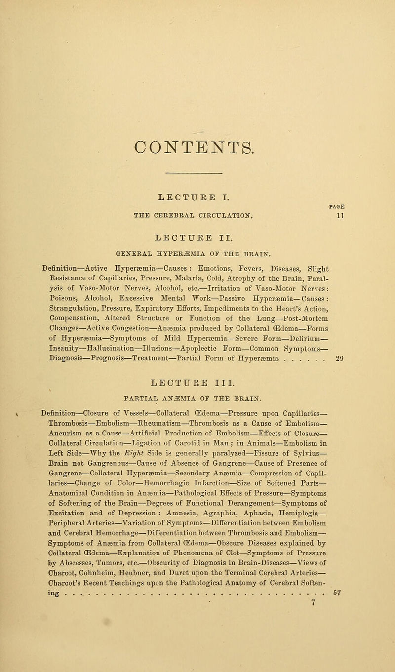 CONTENTS. LEOTUEE I. PAGE THE CEREBRAL CIRCULATION. 11 LECTUEE II. GENERAL HYPEREMIA OF THE BRAIN. Definition—Active Hypersemia—Causes : Emotions, Fevers, Diseases, Slight Resistance of Capillaries, Pressure, Malaria, Cold, Atrophy of the Brain, Paral- ysis of Vaso-Motor Nerves, Alcohol, etc.—Irritation of Vaso-Motor Nerves: Poisons, Alcohol, Excessive Mental Work—Passive Hyperaemia—Causes: Strangulation, Pressure, Expiratory Efforts, Impediments to the Heart's Action, Compensation, Altered Structure or Function of the Lung—Post-Mortem Changes—Active Congestion—Anaemia produced by Collateral (Edema—Forms of Hyperaemia—Symptoms of Mild Hyperaemia—Severe Form—Delirium— Insanity—Hallucination—Illusions—Apoplectic Form—Common Symptoms— Diagnosis—Prognosis—Treatment—Partial Form of Hyperasmia 29 LECTUEE III. PARTIAL ANEMIA OF THE BRAIN. Definition—Closure of Vessels—Collateral (Edema—Pressure upon Capillaries— Thrombosis—Embolism—Rheumatism—Thrombosis as a Cause of Embolism— Aneurism as a Cause—Artificial Production of Embolism—Effects of Closure— Collateral Circulation—Ligation of Carotid in Man ; in Animals—Embolism in Left Side—Why the Right Side is generally paralyzed—Fissure of Sylvius— Brain not CJangrenous—Cause of Absence of Gangrene—Cause of Presence of Gangrene—Collateral Hyperaemia—Secondary Antemia—Compression of Capil- laries—Change of Color—Hemorrhagic Infarction—Size of Softened Parts— Anatomical Condition in Anaemia—Pathological Effects of Pressure—Symptoms of Softening of the Brain—Degrees of Functional Derangement—Symptoms of Excitation and of Depression : Amnesia, Agraphia, Aphasia, Hemiplegia— Peripheral Arteries—^Variation of Symptoms—Differentiation between Embolism and Cerebral Hemorrhage—Differentiation between Thrombosis and Embolism— Symptoms of Anaemia from Collateral (Edema—Obscure Diseases explained by Collateral (Edema—Explanation of Phenomena of Clot—Symptoms of Pressure by Abscesses, Tumors, etc.—Obscurity of Diagnosis in Brain-Diseases—Views of (jharcot, Cohnheim, Heubner, and Duret upon the Terminal Cerebral Arteries— Charcot's Recent Teachings upon the Pathological Anatomy of Cerebral Soften- ing 57