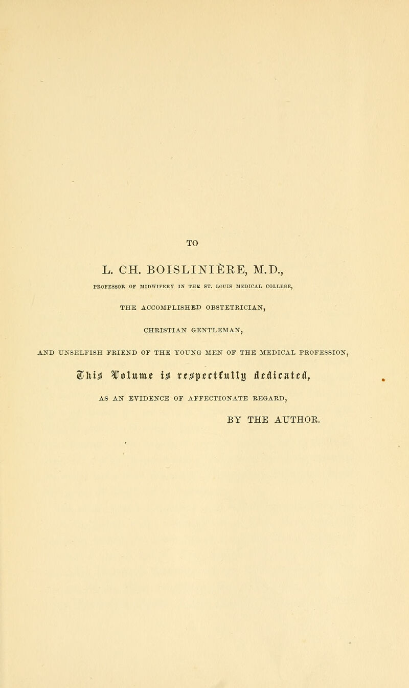 TO L. CH. BOISLINlfiEE, M.D., PROFESSOR OF MIDWIFERY IN THE ST. LOUIS MEDICAL COLLEGE, THE ACCOMPLISHED OBSTETKICIAN, CHRISTIAN GENTLEMAN, AND L'NSELEISH FRIEND OF THE YOUNG MEN OF THE MEDICAL PROFESSION, AS AN EVIDENCE OF AFFECTIONATE REGARD, BY THE AUTHOE.