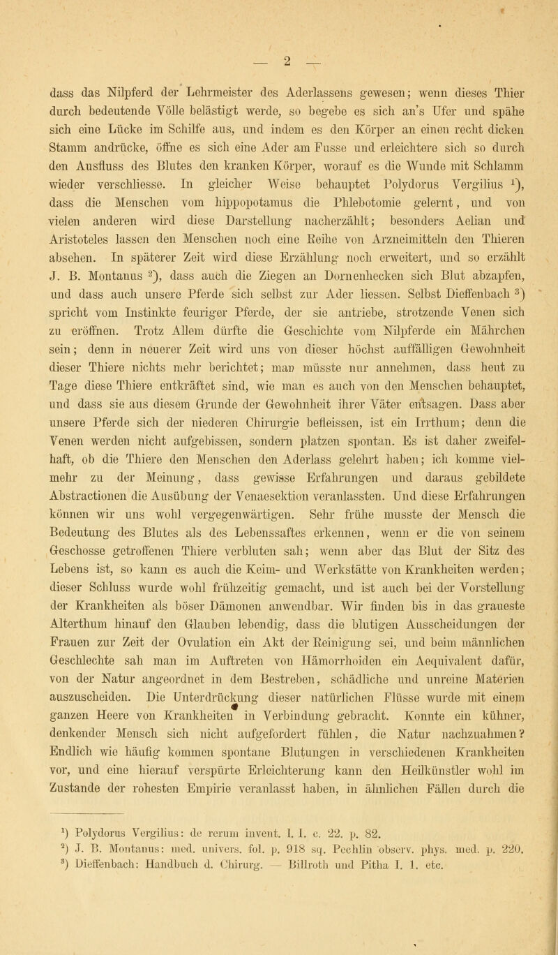 dass das Nilpferd der Lehrmeister des Aderlassens gewesen; wenn dieses Thier durch bedeutende Völle belästigt werde, so begebe es sich ans Ufer und spähe sich eine Lücke im Schilfe aus, und indem es den Körper an einen recht dicken Stamm andrücke, öffne es sich eine Ader am Fusse und erleichtere sich so durch den Ausiluss des Blutes den kranken Körper, worauf es die Wunde mit Schlamm wieder verschliesse. In gleicher Weise behauptet Polydorus Vergilius x), dass die Menschen vom hippopotamus die Phlebotomie gelernt, und von vielen anderen wird diese Darstellung nacherzählt; besonders Aelian und Aristoteles lassen den Menschen noch eine Eeihe von Arzneimitteln den Thieren absehen. In späterer Zeit wird diese Erzählung noch erweitert, und so erzählt J. B. Montanus 2), dass auch die Ziegen an Dornenhecken sich Blut abzapfen, und dass auch unsere Pferde sich selbst zur Ader Hessen. Selbst Dieffenbach 3) spricht vom Instinkte feuriger Pferde, der sie antriebe, strotzende Venen sich zu eröffnen. Trotz Allem dürfte die Geschichte vom Nilpferde ein Mährchen sein; denn in neuerer Zeit wird uns von dieser höchst auffälligen Gewohnheit dieser Thiere nichts mehr berichtet; map müsste nur annehmen, dass heut zu Tage diese Thiere entkräftet sind, wie man es auch von den Menschen behauptet, und dass sie aus diesem Grunde der Gewohnheit ihrer Väter entsagen. Dass aber unsere Pferde sich der niederen Chirurgie befieissen, ist ein Irrthum; denn die Venen werden nicht aufgebissen, sondern platzen spontan. Es ist daher zweifel- haft, ob die Thiere den Menschen den Aderlass gelehrt haben; ich komme viel- mehr zu der Meinung, dass gewisse Erfahrungen und daraus gebildete Abstractionen die Ausübung der Venaesektion veranlassten. Und diese Erfahrungen können wir uns wohl vergegenwärtigen. Sehr frühe musste der Mensch die Bedeutung des Blutes als des Lebenssaftes erkennen, wenn er die von seinem Geschosse getroffenen Thiere verbluten sah; wenn aber das Blut der Sitz des Lebens ist, so kann es auch die Keim- und Werkstätte von Krankheiten werden; dieser Schluss wurde wohl frühzeitig gemacht, und ist auch bei der Vorstellung der Krankheiten als böser Dämonen anwendbar. Wir finden bis in das graueste Alterthum hinauf den Glauben lebendig, dass die blutigen Ausscheidungen der Frauen zur Zeit der Ovulation ein Akt der Reinigung sei, und beim männlichen Geschlechte sah man im Auftreten von Hämorrhoiden ein Aequivalent dafür, von der Natur angeordnet in dem Bestreben, schädliche und unreine Materien auszuscheiden. Die Unterdrückung dieser natürlichen Flüsse wurde mit einem ganzen Heere von Krankheiten in Verbindung gebracht. Konnte ein kühner, denkender Mensch sich nicht aufgefordert fühlen, die Natur nachzuahmen? Endlich wie häufig kommen spontane Blutungen in verschiedenen Krankheiten vor, und eine hierauf verspürte Erleichterung kann den Heilkünstler wohl im Zustande der rohesten Empirie veranlasst haben, in ähnlichen Fällen durch die x) Polydorus Vergilius: de rerum iuvent. 1. I. c. 22. p. 82. 2) J. B. Montanus: med. univers. fol. p. 918 sq. Pechlin observ. phys. med. p. 220. s) Dieffenbach: Handbuch d. Chirurg. — Billroth und Pitha I. 1. etc.