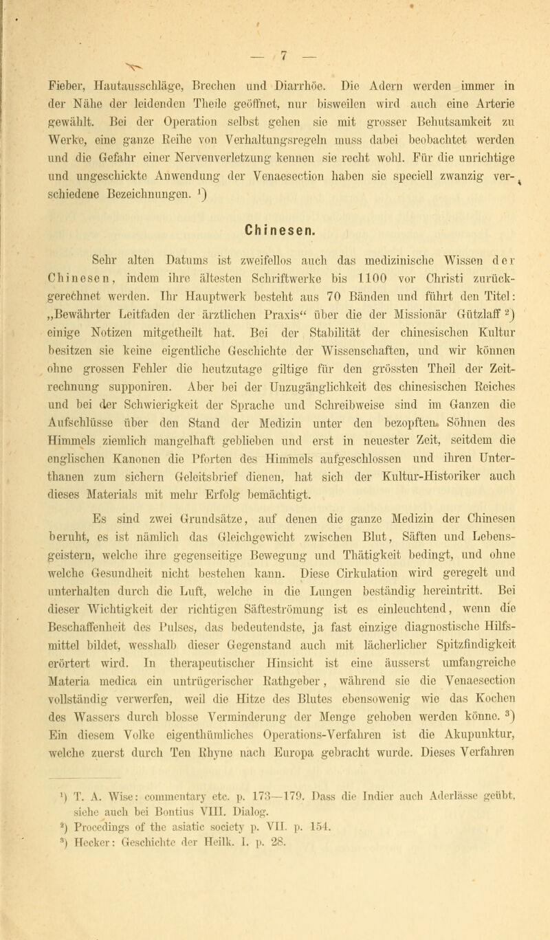 Fieber, Hautausschläge, Brechen und Diarrhöe. Die Adern werden immer in der Nähe der leidenden Theile geöffnet, nur bisweilen wird auch eine Arterie gewählt. Bei der Operation selbst gehen sie mit grosser Behutsamkeit zu Werke, eine ganze Reihe von Verhaltungsregeln muss dabei beobachtet werden und die Gefahr einer Nervenverletzung kennen sie recht wohl. Für die unrichtige und ungeschickte Anwendung der Venaesection haben sie speciell zwanzig ver-^ schiedene Bezeichnungen. J) Chinesen. Sehr alten Datums ist zweifellos auch das medizinische Wissen der Chinesen, indem ihre ältesten Schriftwerke bis 1100 vor Christi zurück- gerechnet werden. Ihr Hauptwerk besteht aus 70 Bänden und führt den Titel: „Bewährter Leitfaden der ärztlichen Praxis über die der Missionär Gützlaff 2) einige Notizen mitgetheilt hat. Bei der Stabilität der chinesischen Kultur besitzen sie keine eigentliche Geschichte der Wissenschaften, und wir können ohne grossen Fehler die heutzutage giltige für den grössten Theil der Zeit- rechnung supponiren. Aber bei der Unzugänglichkeit des chinesischen Seiches und bei der Schwierigkeit der Sprache und Schreibweise sind im Ganzen die Aufschlüsse über den Stand der Medizin unter den bezopften* Söhnen des Himmels ziemlich mangelhaft geblieben und erst in neuester Zeit, seitdem die englischen Kanonen die Pforten des Himmels aufgeschlossen und ihren Unter- thanen zum sichern Geleitsbrief dienen, hat sich der Kultur-Historiker auch dieses Materials mit mehr Erfolg bemächtigt. Es sind zwei Grundsätze, auf denen die ganze Medizin der Chinesen beruht, es ist nämlich das Gleichgewicht zwischen Blut, Säften und Lebens- geistern, welche ihre gegenseitige Bewegung und Thätigkeit bedingt, und ohne welche Gesundheit nicht bestehen kann. Diese Cirkulation wird geregelt und unterhalten durch die Luft, welche in die Lungen beständig hereintritt. Bei dieser Wichtigkeit der richtigen Säfteströmung ist es einleuchtend, wenn die Beschaffenheit des Pulses, das bedeutendste, ja fast einzige diagnostische Hilfs- mittel bildet, wesshalb dieser Gegenstand auch mit lächerlicher Spitzfindigkeit erörtert wird. In therapeutischer Hinsicht ist eine äusserst umfangreiche Materia medica ein untrügerischer Eathgeber, während sie die Venaesection vollständig verwerfen, weil die Hitze des Blutes ebensowenig wie das Kochen des Wassers durch blosse Verminderung der Menge gehoben werden könne. 3) Ein diesem Volke eigenthümliches Operations-Verfahren ist die Akupunktur, welche zuerst durch Ten Rhyne nach Europa gebracht wurde. Dieses Verfahren ') T. A. Wise: commentary etc. p. 173—179. Dass die Indier auch Aderlässe geübt, siehe auch bei Bontius VIII. Dialog. 2) Procedings of the asiatic society p. VII. p. 154. 9) Hecker: Geschichte der Heilk. I. p. 28.