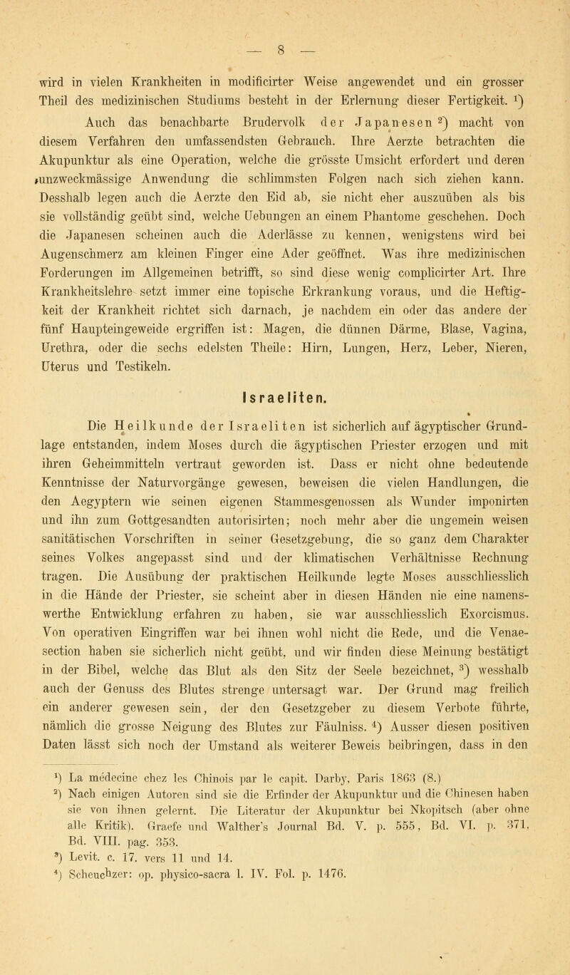 Theil des medizinischen Studiums besteht in der Erlernung dieser Fertigkeit. x) Auch das benachbarte Brudervolk der Japanesen2) macht von diesem Verfahren den umfassendsten Gebrauch. Ihre Aerzte betrachten die Akupunktur als eine Operation, welche die grösste Umsicht erfordert und deren »unzweckmässige Anwendung die schlimmsten Folgen nach sich ziehen kann. Desshalb legen auch die Aerzte den Eid ab, sie nicht eher auszuüben als bis sie vollständig geübt sind, welche Uebungen an einem Phantome geschehen. Doch die Japanesen scheinen auch die Aderlässe zu kennen, wenigstens wird bei Augenschmerz am kleinen Finger eine Ader geöffnet. Was ihre medizinischen Forderungen im Allgemeinen betrifft, so sind diese wenig complicirter Art. Ihre Krankheitslehre setzt immer eine topische Erkrankung voraus, und die Heftig- keit der Krankheit richtet sich darnach, je nachdem ein oder das andere der fünf Haupteingeweide ergriffen ist: Magen, die dünnen Därme, Blase, Vagina, Urethra, oder die sechs edelsten Theile: Hirn, Lungen, Herz, Leber, Nieren, Uterus und Testikeln. Israeliten. Die Heilkunde der Israeliten ist sicherlich auf ägyptischer Grund- lage entstanden, indem Moses durch die ägyptischen Priester erzogen und mit ihren Geheimmitteln vertraut geworden ist. Dass er nicht ohne bedeutende Kenntnisse der Naturvorgänge gewesen, beweisen die vielen Handlungen, die den Aegyptern wie seinen eigenen Stammesgenossen als Wunder imponirten und ihn zum Gottgesandten autorisirten; noch mehr aber die ungemein weisen sanitätischen Vorschriften in seiner Gesetzgebung, die so ganz dem Charakter seines Volkes angepasst sind und der klimatischen Verhältnisse Rechnung tragen. Die Ausübung der praktischen Heilkunde legte Moses ausschliesslich in die Hände der Priester, sie scheint aber in diesen Händen nie eine namens- werthe Entwicklung erfahren zu haben, sie war ausschliesslich Exorcismus. Von operativen Eingriffen war bei ihnen wohl nicht die Rede, und die Venae- section haben sie sicherlich nicht geübt, und wir finden diese Meinung bestätigt in der Bibel, welche das Blut als den Sitz der Seele bezeichnet, 3) wesshalb auch der Genuss des Blutes strenge untersagt war. Der Grund mag freilich ein anderer gewesen sein, der den Gesetzgeber zu diesem Verbote führte, nämlich die grosse Neigung des Blutes zur Fäulniss. 4) Ausser diesen positiven Daten lässt sich noch der Umstand als weiterer Beweis beibringen, dass in den *) La medecine chez les Chinois par le capit. Darby, Paris 1863 (8.) 2) Nach einigen Autoren sind sie die Erfinder der Akupunktur und die Chinesen haben sie von ihnen gelernt. Die Literatur der Akupunktur bei Nkopitsch (aber ohne alle Kritik). Graefe und Walther's Journal Bd. V. p. 555, Bd. VI. p. 371. Bd. VIII. pag. 353. ) Levit. c, 17. vers 11 und 14. 4j Scheuchzer: op. physico-sacra 1. IV. Fol. p. 1476.