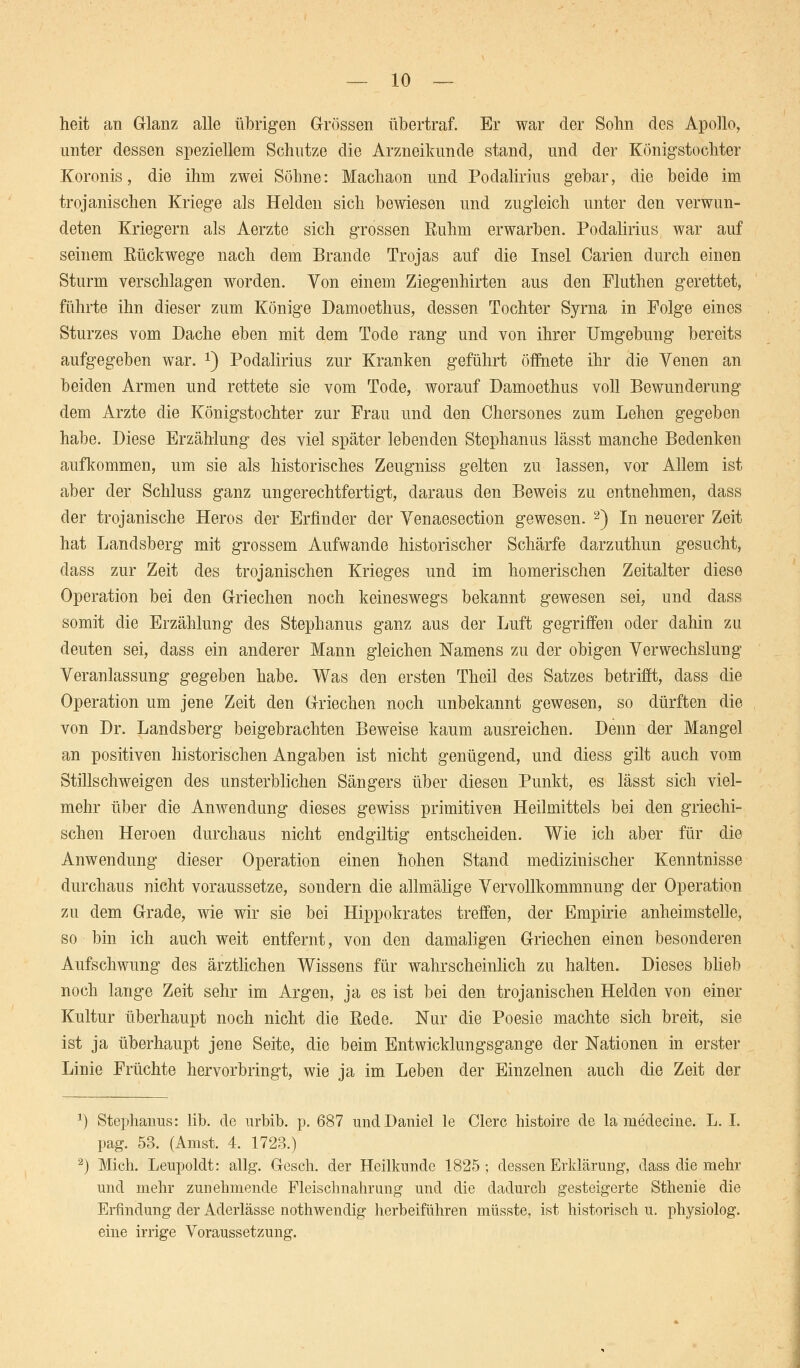 heit an Glanz alle übrigen Grössen übertraf. Er war der Sohn des Apollo, unter dessen speziellem Schutze die Arzneikunde stand, und der Königstochter Koronis, die ihm zwei Söhne: Machaon und Podalirius gebar, die beide im trojanischen Kriege als Helden sich bewiesen und zugleich unter den verwun- deten Kriegern als Aerzte sich grossen Ruhm erwarben. Podalirius war auf seinem Rückwege nach dem Brande Trojas auf die Insel Carien durch einen Sturm verschlagen worden. Von einem Ziegenhirten aus den Fluthen gerettet, führte ihn dieser zum Könige Damoethus, dessen Tochter Syrna in Folge eines Sturzes vom Dache eben mit dem Tode rang und von ihrer Umgebung bereits aufgegeben war. *) Podalirius zur Kranken geführt öffnete ihr die Venen an beiden Armen und rettete sie vom Tode, worauf Damoethus voll Bewunderung dem Arzte die Königstochter zur Frau und den Chersones zum Lehen gegeben habe. Diese Erzählung des viel später lebenden Stephanus lässt manche Bedenken aufkommen, um sie als historisches Zeugniss gelten zu lassen, vor Allem ist aber der Schluss ganz ungerechtfertigt, daraus den Beweis zu entnehmen, dass der trojanische Heros der Erfinder der Venaesection gewesen. 2) In neuerer Zeit hat Landsberg mit grossem Aufwände historischer Schärfe darzuthun gesucht, dass zur Zeit des trojanischen Krieges und im homerischen Zeitalter diese Operation bei den Griechen noch keineswegs bekannt gewesen sei, und dass somit die Erzählung des Stephanus ganz aus der Luft gegriffen oder dahin zu deuten sei, dass ein anderer Mann gleichen Namens zu der obigen Verwechslung Veranlassung gegeben habe. Was den ersten Theil des Satzes betrifft, dass die Operation um jene Zeit den Griechen noch unbekannt gewesen, so dürften die von Dr. Landsberg beigebrachten Beweise kaum ausreichen. Denn der Mangel an positiven historischen Angaben ist nicht genügend, und diess gilt auch vom Stillschweigen des unsterblichen Sängers über diesen Punkt, es lässt sich viel- mehr über die Anwendung dieses gewiss primitiven Heilmittels bei den griechi- schen Heroen durchaus nicht endgiltig entscheiden. Wie ich aber für die Anwendung dieser Operation einen hohen Stand medizinischer Kenntnisse durchaus nicht voraussetze, sondern die allmälige Vervollkommnung der Operation zu dem Grade, wie wir sie bei Hippokrates treffen, der Empirie anheimstelle, so bin ich auch weit entfernt, von den damaligen Griechen einen besonderen Aufschwung des ärztlichen Wissens für wahrscheinlich zu halten. Dieses blieb noch lange Zeit sehr im Argen, ja es ist bei den trojanischen Helden von einer Kultur überhaupt noch nicht die Rede. Nur die Poesie machte sich breit, sie ist ja überhaupt jene Seite, die beim Entwicklungsgange der Nationen in erster Linie Früchte hervorbringt, wie ja im Leben der Einzelnen auch die Zeit der *) Stephanus: lib. de urbib. p. 687 und Daniel le Clerc histoire de la medecine. L. I. pag. 53. (Anist. 4. 1723.) 2) Mich. Leupoldt: allg. Gesch. der Heilkunde 1825; dessen Erklärung, dass die mehr und mehr zunehmende Fleischnahrung und die dadurch gesteigerte Sthenie die Erfindung der Aderlässe nothwendig herbeiführen müsste, ist historisch u. physiolog. eine irrige Voraussetzung.