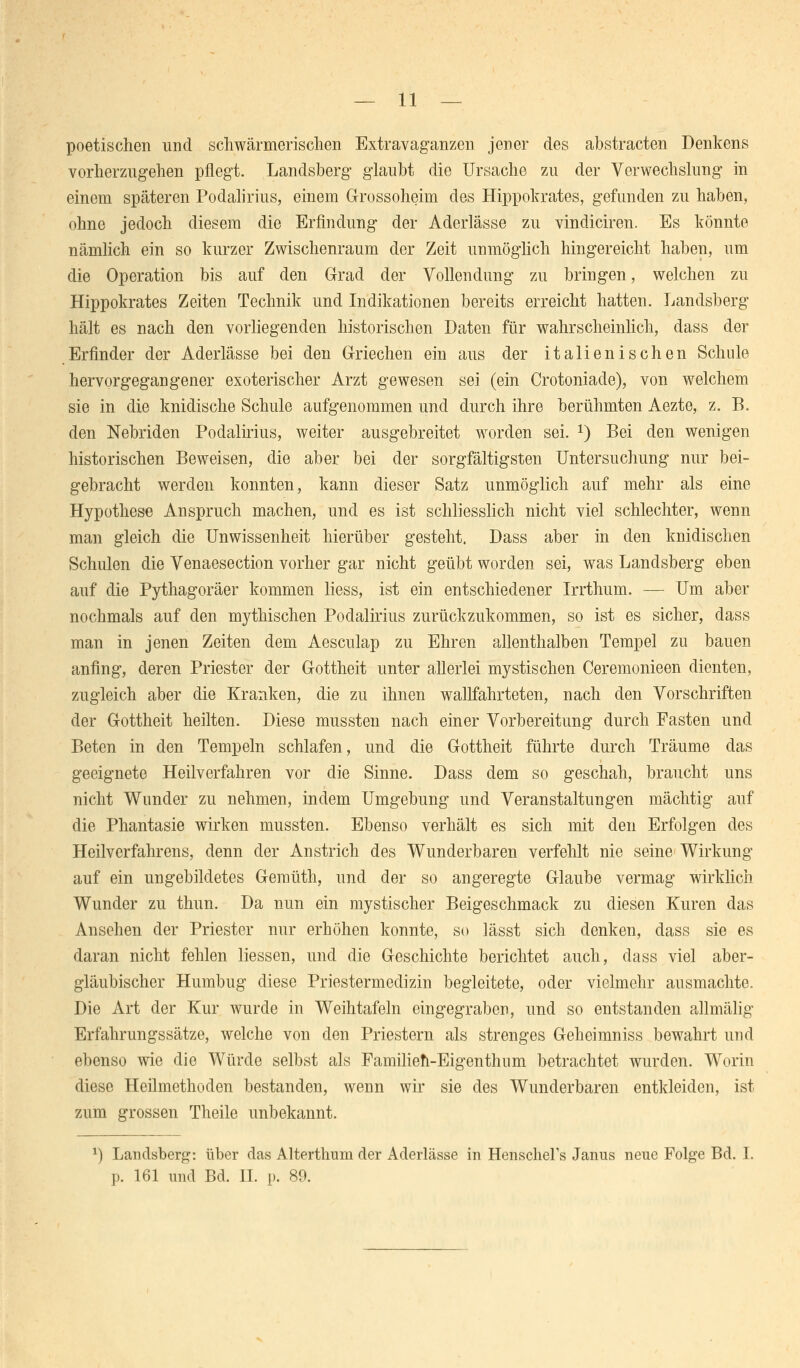 poetischen und schwärmerischen Extravaganzen jener des abstracten Denkens vorherzugehen pflegt. Landsberg glaubt die Ursache zu der Verwechslung in einem späteren Podalirius, einem Grossoheim des Hippokrates, gefunden zu haben, ohne jedoch diesem die Erfindung der Aderlässe zu vindiciren. Es könnte nämlich ein so kurzer Zwischenraum der Zeit unmöglich hingereicht haben, um die Operation bis auf den Grad der Vollendung zu bringen, welchen zu Hippokrates Zeiten Technik und Indikationen bereits erreicht hatten. Landsberg hält es nach den vorliegenden historischen Daten für wahrscheinlich, dass der Erfinder der Aderlässe bei den Griechen ein aus der italienischen Schule hervorgegangener exoterischer Arzt gewesen sei (ein Crotoniade), von welchem sie in die knidische Schule aufgenommen und durch ihre berühmten Aezte, z. B. den Nebriden Podalirius, weiter ausgebreitet worden sei. *) Bei den wenigen historischen Beweisen, die aber bei der sorgfältigsten Untersuchung nur bei- gebracht werden konnten, kann dieser Satz unmöglich auf mehr als eine Hypothese Anspruch machen, und es ist schliesslich nicht viel schlechter, wenn man gleich die Unwissenheit hierüber gesteht. Dass aber in den knidischen Schulen die Venaesection vorher gar nicht geübt worden sei, was Landsberg eben auf die Pythagoräer kommen liess, ist ein entschiedener Irrthum. — Um aber nochmals auf den mythischen Podalirius zurückzukommen, so ist es sicher, dass man in jenen Zeiten dem Aesculap zu Ehren allenthalben Tempel zu bauen anfing, deren Priester der Gottheit unter allerlei mystischen Ceremonieen dienten, zugleich aber die Kranken, die zu ihnen wallfahrteten, nach den Vorschriften der Gottheit heilten. Diese mussten nach einer Vorbereitung durch Fasten und Beten in den Tempeln schlafen, und die Gottheit führte durch Träume das geeignete Heilverfahren vor die Sinne. Dass dem so geschah, braucht uns nicht Wunder zu nehmen, indem Umgebung und Veranstaltungen mächtig auf die Phantasie wirken mussten. Ebenso verhält es sich mit den Erfolgen des Heilverfahrens, denn der Anstrich des Wunderbaren verfehlt nie seine Wirkung auf ein ungebildetes Gemüth, und der so angeregte Glaube vermag wirklich Wunder zu thun. Da nun ein mystischer Beigeschmack zu diesen Kuren das Ansehen der Priester nur erhöhen konnte, so lässt sich denken, dass sie es daran nicht fehlen Hessen, und die Geschichte berichtet auch, dass viel aber- gläubischer Humbug diese Priestermedizin begleitete, oder vielmehr ausmachte. Die Art der Kur wurde in Weihtafeln eingegraben, und so entstanden allmälig Erfahrungssätze, welche von den Priestern als strenges Geheimniss bewahrt und ebenso wie die Würde selbst als Familien-Eigenthum betrachtet wurden. Worin diese Heilmethoden bestanden, wenn wir sie des Wunderbaren entkleiden, ist zum grossen Theile unbekannt. *) Landsberg: über das Alterthum der Aderlässe in HenscheFs Janus neue Folge Bd. I. p. 161 und Bd. IL p. 89.