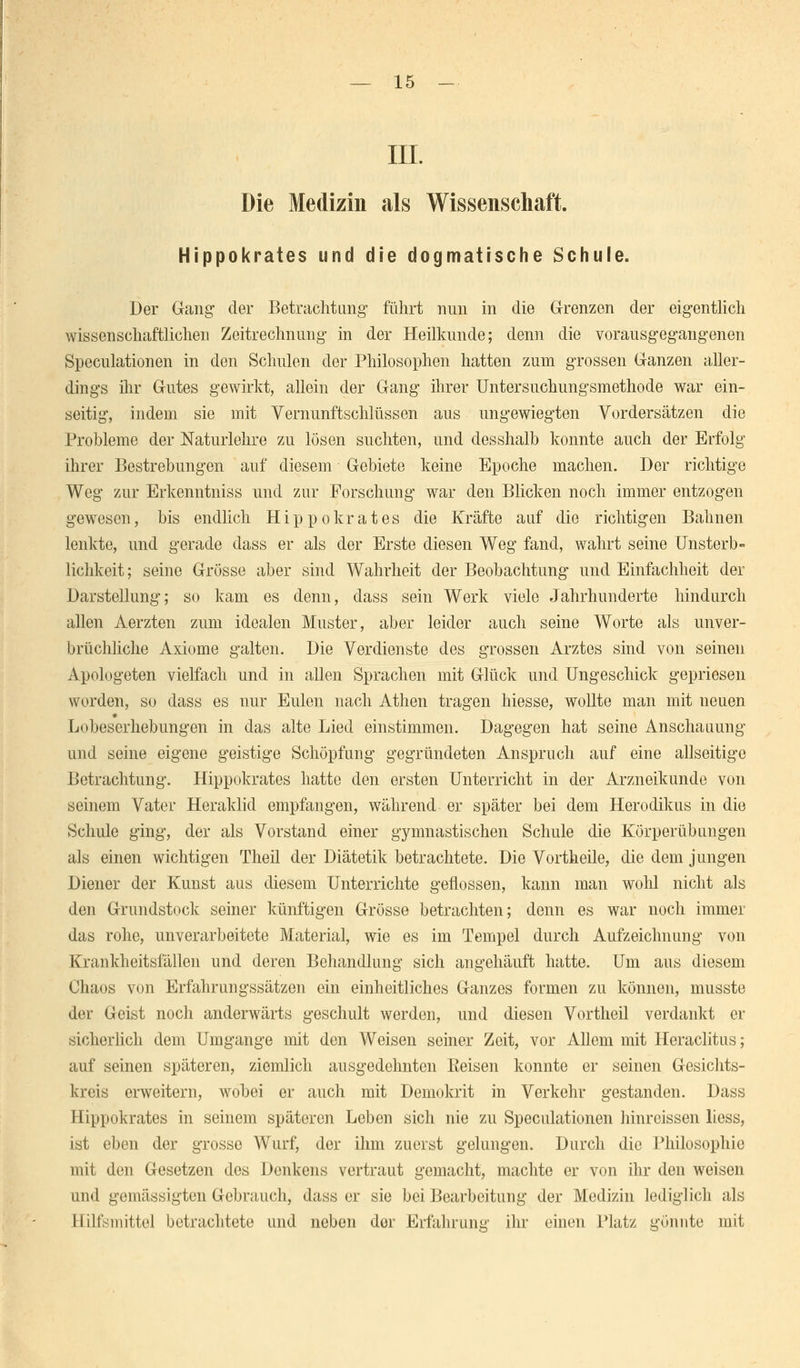 III. Die Medizin als Wissenschaft. Hippokrates und die dogmatische Schule. Der Gang- der Betrachtung- führt nun in die Grenzen der eigentlich wissenschaftlichen Zeitrechnung in der Heilkunde; denn die vorausgegangenen Speculationen in den Schulen der Philosophen hatten zum grossen Ganzen aller- dings ihr Gutes gewirkt, allein der Gang ihrer Untersuchungsmethode war ein- seitig, indem sie mit Vernunftschlüssen aus ungewiegten Vordersätzen die Probleme der Naturlehre zu lösen suchten, und desshalb konnte auch der Erfolg ihrer Bestrebungen auf diesem Gebiete keine Epoche machen. Der richtige Weg zur Erkenntniss und zur Forschung war den Blicken noch immer entzogen gewesen, bis endlich Hippokrates die Kräfte auf die richtigen Bahnen lenkte, und gerade dass er als der Erste diesen Weg fand, wahrt seine Unsterb- lichkeit; seine Grösse aber sind Wahrheit der Beobachtung und Einfachheit der Darstellung; so kam es denn, dass sein Werk viele Jahrhunderte hindurch allen Aerzten zum idealen Muster, aber leider auch seine Worte als unver- brüchliche Axiome galten. Die Verdienste des grossen Arztes sind von seinen Apologeten vielfach und in allen Sprachen mit Glück und Ungeschick gepriesen worden, so dass es nur Eulen nach Athen tragen Messe, wollte man mit neuen Lobeserhebungen in das alte Lied einstimmen. Dagegen hat seine Anschauung und seine eigene geistige Schöpfung gegründeten Anspruch auf eine allseitige Betrachtung. Hippokrates hatte den ersten Unterricht in der Arzneikunde von seinem Vater Heraklid empfangen, während er später bei dem Herodikus in die Schule ging, der als Vorstand einer gymnastischen Schule die Körperübungen als einen wichtigen Theil der Diätetik betrachtete. Die Vortheile, die dem jungen Diener der Kunst aus diesem Unterrichte geflossen, kann man wohl nicht als den Grundstock seiner künftigen Grösse betrachten; denn es war noch immer das rohe, unverarbeitete Material, wie es im Tempel durch Aufzeichnung von Krankheitsfällen und deren Behandlung sich angehäuft hatte. Um aus diesem Chaos von Erfahrungssätzen ein einheitliches Ganzes formen zu können, musste der Geist noch anderwärts geschult werden, und diesen Vortheil verdankt er sicherlich dem Umgange mit den Weisen seiner Zeit, vor Allem mit Heraclitus; auf seinen späteren, ziemlich ausgedehnten Reisen konnte er seinen Gesichts- kreis erweitern, wobei er auch mit Demokrit in Verkehr gestanden. Dass Hippokrates in seinem späteren Leben sich nie zu Speculationen hinreissen liess, ist eben der grosse Wurf, der ihm zuerst gelungen. Durch die Philosophie mit den Gesetzen des Denkens vertraut gemacht, machte er von ihr den weisen und gemässigten Gebrauch, dass er sie bei Bearbeitung der Medizin lediglich als Hilfsmittel betrachtete und neben der Erfahrung ihr einen Platz gönnte mit