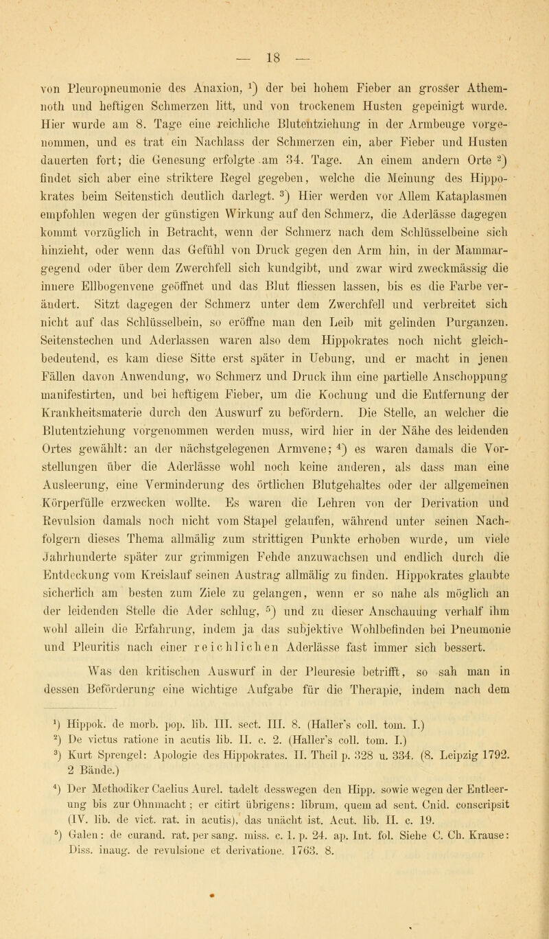 von Pleuropneumonie des Anaxion, x) der bei hohem Fieber an grosäer Athem- noth und heftigen Schmerzen litt, und von trockenem Husten gepeinigt wurde. Hier wurde am 8. Tage eine reichliche Blutentziehung in der Armbeuge vorge- nommen, und es trat ein Nachlass der Schmerzen ein, aber Fieber und Husten dauerten fort; die Genesung erfolgte .am 34. Tag*e. An einem andern Orte 2) findet sich aber eine striktere Eegel gegeben, welche die Meinung des Hippo- krates beim Seitenstich deutlich darlegt. 3) Hier werden vor Allem Kataplasmen empfohlen wegen der günstigen Wirkung auf den Schmerz, die Aderlässe dagegen kommt vorzüglich in Betracht, wenn der Schmerz nach dem Schlüsselbeine sich hinzieht, oder wenn das Gefühl von Druck gegen den Arm hin, in der Mammar- gegend oder über dem Zwerchfell sich kundgibt, und zwar wird zweckmässig die innere Ellbogenvene geöffnet und das Blut fliessen lassen, bis es die Farbe ver- ändert. Sitzt dagegen der Schmerz unter dem Zwerchfell und verbreitet sich nicht auf das Schlüsselbein, so eröffne man den Leib mit gelinden Purganzen. Seitenstechen und Aderlassen waren also dem Hippokrates noch nicht gleich- bedeutend, es kam diese Sitte erst später in Uebung, und er macht in jenen Fällen davon Anwendung, wo Schmerz und Druck ihm eine partielle Anschoppung manifestirten, und bei heftigem Fieber, um die Kochung und die Entfernung der Krankheitsmaterie durch den Auswurf zu befördern. Die Stelle, an welcher die Blutentziehung vorgenommen werden muss, wird hier in der Nähe des leidenden Ortes gewählt: an der nächstgelegenen Armvene; 4) es waren damals die Vor- stellungen über die Aderlässe wohl noch keine anderen, als dass man eine Ausleerung, eine Verminderung des örtlichen Blutgehaltes oder der allgemeinen Körperfülle erzwecken wollte. Es waren die Lehren von der Derivation und ßevulsion damals noch nicht vom Stapel gelaufen, während unter seinen Nach- folgern dieses Thema allmälig zum strittigen Punkte erhoben wurde, um viele Jahrhunderte später zur grimmigen Fehde anzuwachsen und endlich durch die Entdeckung vom Kreislauf seinen Austrag allmälig zu finden. Hippokrates glaubte sicherlich am besten zum Ziele zu gelangen, wenn er so nahe als möglich an der leidenden Stelle die Ader schlug, 5) und zu dieser Anschauung verhalf ihm wohl allein die Erfahrung, indem ja das subjektive Wohlbefinden bei Pneumonie und Pleuritis nach einer reichlichen Aderlässe fast immer sich bessert. Was den kritischen Auswurf in der Pleuresie betrifft, so sah man in dessen Beförderung eine wichtige Aufgabe für die Therapie, indem nach dem *) Hippok. de morb. pop. lib. HI. sect. III. 8. (Haller's coli. tom. I.) 2) De victus ratione in acutis lib. IL c. 2. (Haller's coli. tom. I.) 3) Kurt Sprengel: Apologie des Hippokrates. IL Theil p. 328 u. 334. (8. Leipzig 1792. 2 Bände.) 4) Der Methodiker Caelius Aurel. tadelt desswegen den Hipp, sowie wegen der Entleer- ung bis zur Ohnmacht; er citirt übrigens: librum, quem ad sent. Cnid. conscripsit (IV. lib. de vict. rat. in acutis), das unächt ist. Acut. lib. IL c. 19. 5) Galen: de curand. rat. per sang. miss. c. Lp. 24. ap. Int. fol. Siehe C. Ch. Krause: Diss. inaug. de revulsione et derivatione. 1763. 8.