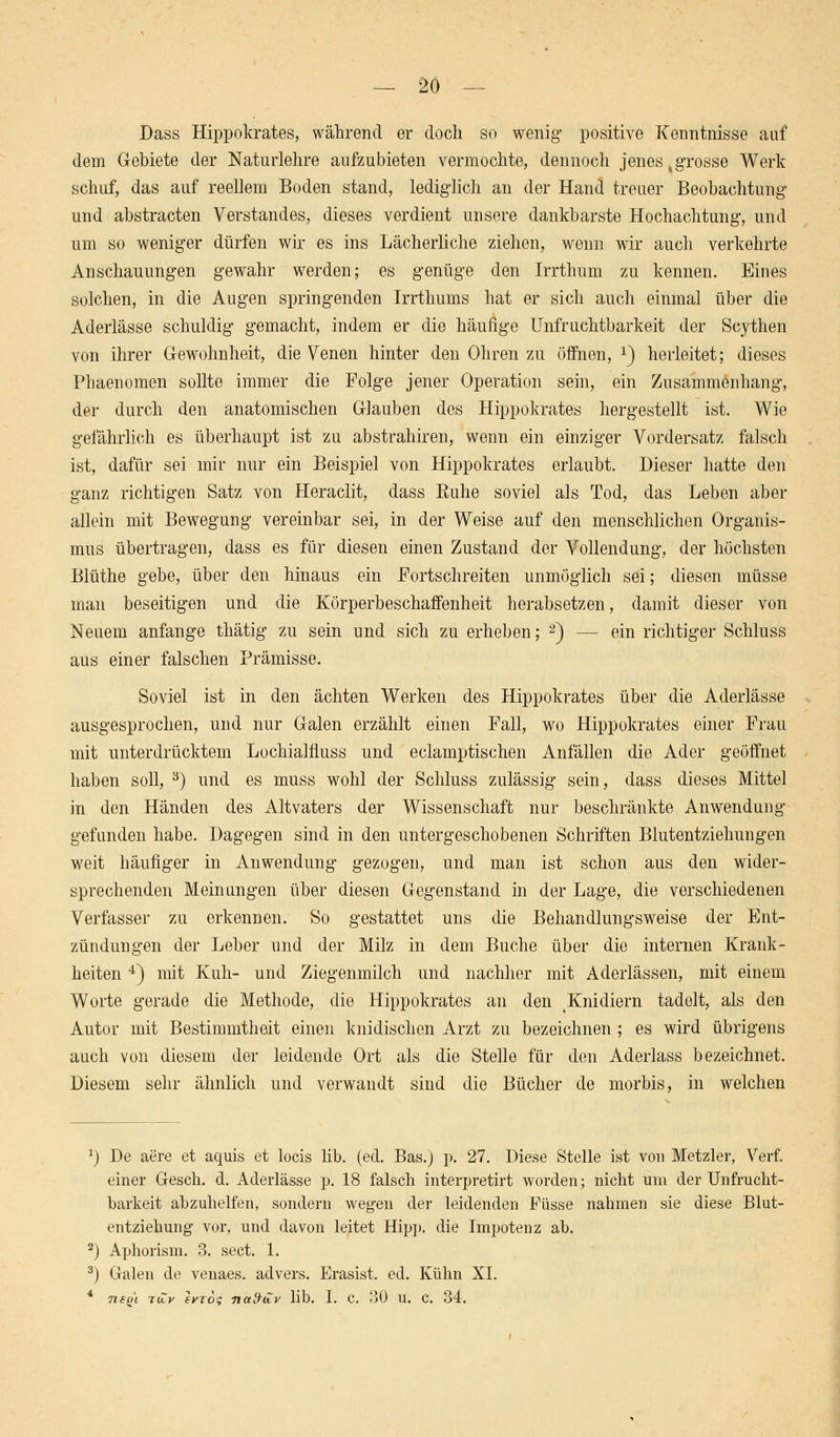 Dass Hippokrates, während er doch so wenig positive Kenntnisse auf dem Gebiete der Naturlehre aufzubieten vermochte, dennoch jenes %grosse Werk schuf, das auf reellem Boden stand, lediglich an der Hand treuer Beobachtung und abstracten Verstandes, dieses verdient unsere dankbarste Hochachtung, und um so weniger dürfen wir es ins Lächerliche ziehen, wenn wir auch verkehrte Anschauungen gewahr werden; es genüge den Irrthum zu kennen. Eines solchen, in die Augen springenden Irrthums hat er sich auch einmal über die Aderlässe schuldig gemacht, indem er die häufige Unfruchtbarkeit der Scythen von ihrer Gewohnheit, die Venen hinter den Ohren zu öffnen, x) herleitet; dieses Phaenomen sollte immer die Folge jener Operation sein, ein Zusammenhang, der durch den anatomischen Glauben des Hippokrates hergestellt ist. Wie gefährlich es überhaupt ist zu abstrahiren, wenn ein einziger Vordersatz falsch ist, dafür sei mir nur ein Beispiel von Hippokrates erlaubt. Dieser hatte den ganz richtigen Satz von Heraclit, dass Euhe soviel als Tod, das Leben aber allein mit Bewegung vereinbar sei, in der Weise auf den menschlichen Organis- mus übertragen, dass es für diesen einen Zustand der Vollendung, der höchsten Blüthe gebe, über den hinaus ein Fortschreiten unmöglich sei; diesen müsse man beseitigen und die Körperbeschaffenheit herabsetzen, damit dieser von Neuem anfange thätig zu sein und sich zu erheben; 2) — ein richtiger Schluss aus einer falschen Prämisse. Soviel ist in den ächten Werken des Hippokrates über die Aderlässe ausgesprochen, und nur Galen erzählt einen Fall, wo Hippokrates einer Frau mit unterdrücktem Lochialfluss und eclamptischen Anfällen die Ader geöffnet haben soll, 3) und es muss wohl der Schluss zulässig sein, dass dieses Mittel in den Händen des Altvaters der Wissenschaft nur beschränkte Anwendung gefunden habe. Dagegen sind in den untergeschobenen Schriften Blutentziehungen weit häufiger in Anwendung gezogen, und man ist schon aus den wider- sprechenden Meinungen über diesen Gegenstand in der Lage, die verschiedenen Verfasser zu erkennen. So gestattet uns die Behandlungsweise der Ent- zündungen der Leber und der Milz in dem Buche über die internen Krank- heiten 4) mit Kuh- und Ziegenmilch und nachher mit Aderlässen, mit einem Worte gerade die Methode, die Hippokrates an den ^Knidiern tadelt, als den Autor mit Bestimmtheit einen kindischen Arzt zu bezeichnen ; es wird übrigens auch von diesem der leidende Ort als die Stelle für den Aderlass bezeichnet. Diesem sehr ähnlich und verwandt sind die Bücher de morbis, in welchen x) De aere et aquis et locis lib. (ed. Bas.) p. 27. Diese Stelle ist von Metzler, Verf. einer Gesch. d. Aderlässe p. 18 falsch interpretirt worden; nicht um der Unfrucht- barkeit abzuhelfen, sondern wegen der leidenden Füsse nahmen sie diese Blut- entziehung vor, und davon leitet Hipp, die Impotenz ab. 2) Aphorism. 3. sect. 1. 3) Galen de venaes. advers. Erasist. ed. Kühn XI. 4 TiSQi toV erzog nafrtZv Mb. I. C. 30 U. C 34.