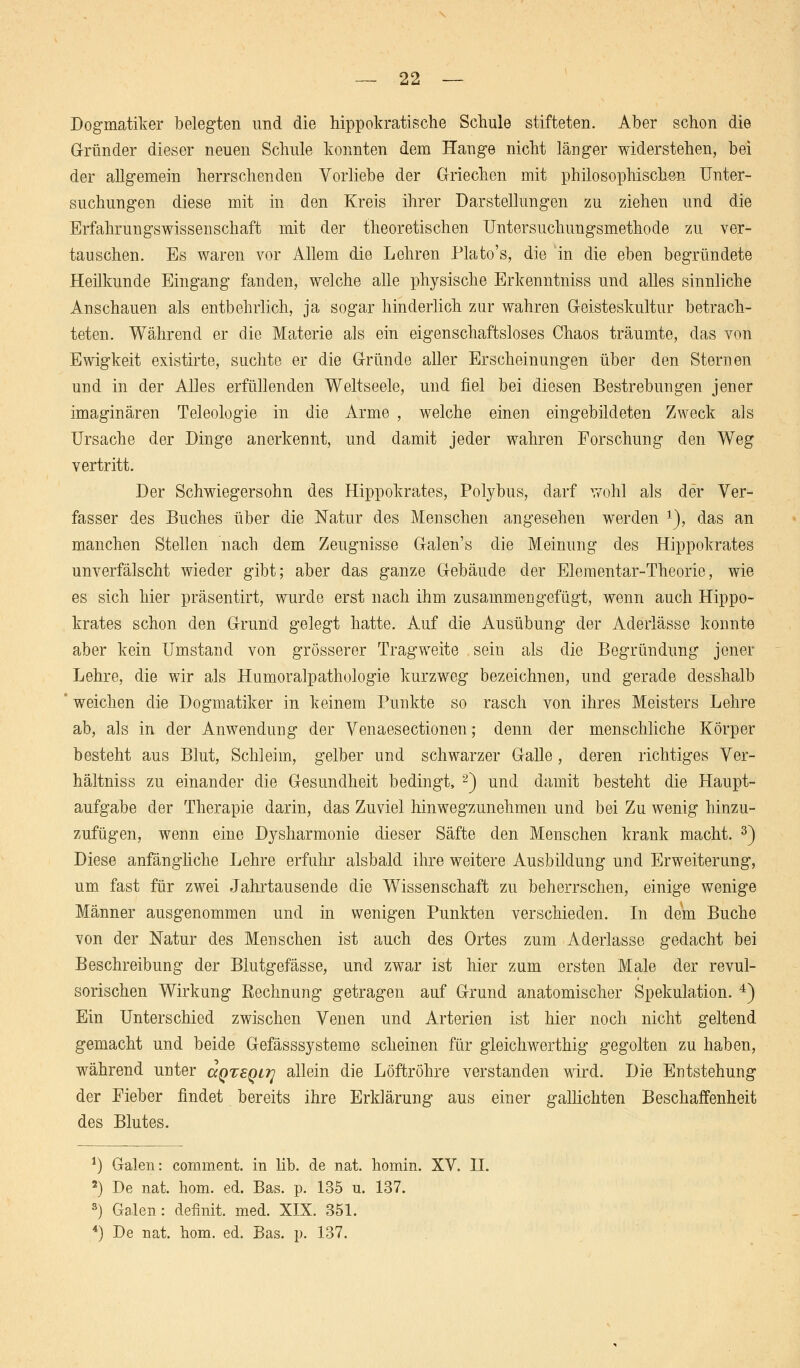 Dogmatiker belegten und die hippokratische Schule stifteten. Aber schon die G-ründer dieser neuen Schule konnten dem Hange nicht länger widerstehen, bei der allgemein herrschenden Vorliebe der Griechen mit philosophischen Unter- suchungen diese mit in den Kreis ihrer Darstellungen zu ziehen und die Erfahrungswissenschaft mit der theoretischen Untersuchungsmethode zu ver- tauschen. Es waren vor Allem die Lehren Plato's, die in die eben begründete Heilkunde Eingang fanden, welche alle physische Erkenntniss und alles sinnliche Anschauen als entbehrlich, ja sogar hinderlich zur wahren Geisteskultur betrach- teten. Während er die Materie als ein eigenschaftsloses Chaos träumte, das von Ewigkeit existirte, suchte er die Gründe aller Erscheinungen über den Sternen und in der Alles erfüllenden Weltseele, und fiel bei diesen Bestrebungen jener imaginären Teleologie in die Arme , welche einen eingebildeten Zweck als Ursache der Dinge anerkennt, und damit jeder wahren Forschung den Weg vertritt. Der Schwiegersohn des Hippokrates, Polybus, darf wohl als der Ver- fasser des Buches über die Natur des Menschen angesehen werden l), das an manchen Stellen nach dem Zeugnisse Galen's die Meinung des Hippokrates unverfälscht wieder gibt; aber das ganze Gebäude der Elementar-Theorie, wie es sich hier präsentirt, wurde erst nach ihm zusammengefügt, wenn auch Hippo- krates schon den Grund gelegt hatte. Auf die Ausübung der Aderlässe konnte aber kein Umstand von grösserer Tragweite sein als die Begründung jener Lehre, die wir als Humoralpathologie kurzweg bezeichnen, und gerade desshalb ' weichen die Dogmatiker in keinem Punkte so rasch von ihres Meisters Lehre ab, als in der Anwendung der Venaesectionen; denn der menschliche Körper besteht aus Blut, Schleim, gelber und schwarzer Galle, deren richtiges Ver- hältniss zu einander die Gesundheit bedingt, 2) und damit besteht die Haupt- aufgabe der Therapie darin, das Zuviel hinwegzunehmen und bei Zu wenig hinzu- zufügen, wenn eine Dysharmonie dieser Säfte den Menschen krank macht. 3) Diese anfängliche Lehre erfuhr alsbald ihre weitere Ausbildung und Erweiterung, um fast für zwei Jahrtausende die Wissenschaft zu beherrschen, einige wenige Männer ausgenommen und in wenigen Punkten verschieden. In dem Buche von der Natur des Menschen ist auch des Ortes zum Aderlasse gedacht bei Beschreibung der Blutgefässe, und zwar ist hier zum ersten Male der revul- sorischen Wirkung Eechnung getragen auf Grund anatomischer Spekulation. 4) Ein Unterschied zwischen Venen und Arterien ist hier noch nicht geltend gemacht und beide Gefässsysteme scheinen für gleichwerthig gegolten zu haben, während unter ccQTeQirj allein die Löftröhre verstanden wird. Die Entstehung der Fieber findet bereits ihre Erklärung aus einer gallichten Beschaffenheit des Blutes. *) Galen: comment. in lib. de nat. homin. XV. H. 2) De nat. hom. ed. Bas. p. 135 u. 137. 3) Galen: definit. med. XIX. 351. 4) De nat. hom. ed. Bas. p. 137.