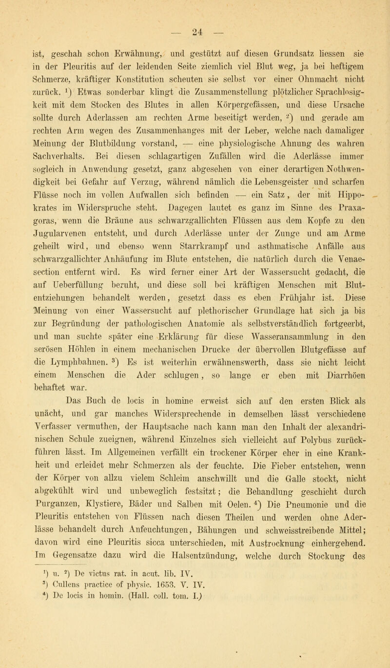 ist, geschah schon Erwähnung, und gestützt auf diesen Grundsatz liessen sie in der Pleuritis auf der leidenden Seite ziemlich viel Blut weg, ja bei heftigem Schmerze, kräftiger Konstitution scheuten sie selbst vor einer Ohnmacht nicht zurück. !) Etwas sonderbar klingt die Zusammenstellung plötzlicher Sprachlosig- keit mit dem Stocken des Blutes in allen Körpergefässen, und diese Ursache sollte durch Aderlassen am rechten Arme beseitigt werden, 2) und gerade am rechten Arm wegen des Zusammenhanges mit der Leber, welche nach damaliger Meinung der Blutbildung vorstand, — eine physiologische Ahnung des wahren Sachverhalts. Bei diesen schlagartigen Zufällen wird die Aderlässe immer sogleich in Anwendung gesetzt, ganz abgesehen von einer derartigen Nothwen- digkeit bei Gefahr auf Verzug, während nämlich die Lebensgeister und scharfen Flüsse noch im vollen Aufwallen sich befinden — ein Satz, der mit Hippo- krates im Widerspruche steht. Dagegen lautet es ganz im Sinne des Praxa- goras, wenn die Bräune aus schwarzgallichten Flüssen aus dem Kopfe zu den Jugularvenen entsteht, und durch Aderlässe unter der Zunge und am Arme geheilt wird, und ebenso wenn Starrkrampf und asthmatische Anfälle aus schwarzgallichter Anhäufung im Blute entstehen, die natürlich durch die Venae- section entfernt wird. Es wird ferner einer Art der Wassersucht gedacht, die auf Ueberfüllung beruht, und diese soll bei kräftigen Menschen mit Blut- entziehungen behandelt werden, gesetzt dass es eben Frühjahr ist. Diese Meinung von einer Wassersucht auf plethorischer Grundlage hat sich ja bis zur Begründung der pathologischen Anatomie als selbstverständlich fortgeerbt, und man suchte später eine Erklärung für diese Wasseransammlung in den serösen Höhlen in einem mechanischen Drucke der übervollen Blutgefässe auf die Lymphbahnen. 3) Es ist weiterhin erwähnenswerth, dass sie nicht leicht einem Menschen die Ader schlugen, so lange er eben mit Diarrhöen behaftet war. Das Buch de locis in nomine erweist sich auf den ersten Blick als unächt, und gar manches Widersprechende in demselben lässt verschiedene Verfasser vermuthen, der Hauptsache nach kann man den Inhalt der alexandri- nischen Schule zueignen, während Einzelnes sich vielleicht auf Polybus zurück- führen lässt. Im Allgemeinen verfällt ein trockener Körper eher in eine Krank- heit und erleidet mehr Schmerzen als der feuchte. Die Fieber entstehen, wenn der Körper von allzu vielem Schleim anschwillt und die Galle stockt, nicht abgekühlt wird und unbeweglich festsitzt; die Behandlung geschieht durch Purganzen, Klystiere, Bäder und Salben mit Oelen. 4) Die Pneumonie und die Pleuritis entstehen von Flüssen nach diesen Theilen und werden ohne Ader- lässe behandelt durch Anfeuchtungen, Bähungen und schweisstreibende Mittel; davon wird eine Pleuritis sicca unterschieden, mit Austrocknung einhergehend. Im Gegensatze dazu wird die Halsentzündung, welche durch Stockung des *) u. 2) De victus rat. in acut. lib. IV. 3) Cullens practice of phj^sic. 1653. V. IV. 4j De locis in homin. (Hall. coli. tom. I.)