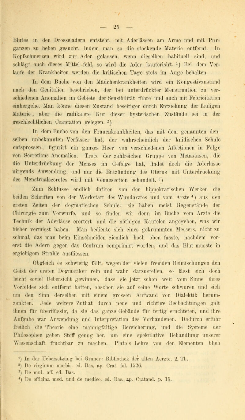 Blutes in den Drosseladern entsteht, mit Aderlässen am Arme und mit Pur- ganzen zu lieben gesucht, indem man so die stockende Materie entfernt. In Kopfschmerzen wird zur Ader gelassen, wenn dieselben habituell sind, und schlägt auch dieses Mittel fehl, so wird die Ader kauterisirt. 1) Bei dem Ver- laufe der Krankheiten werden die kritischen Tage stets im Auge behalten. In dem Buche von den Mädchenkrankheiten wird ein Kongestivzustand nach den Genitalien beschrieben, der bei unterdrückter Menstruation zu ver- schiedenen Anomalien im Gebiete der Sensibilität führe und auch mit Febricitation einhergehe. Man könne diesen Zustand beseitigen durch Entziehung der fauligen Materie, aber die radikalste Kur dieser hysterischen Zustände sei in der geschlechtlichen Coaptation gelegen. 2) In dem Buche von den Frauenkrankheiten, das mit dem genannten den- selben unbekannten Verfasser hat, der wahrscheinlich der knidischen Schule entsprossen, figurirt ein ganzes Heer von verschiedenen Affectionen in Folge von Secretions-Anomalien. Trotz der zahlreichen Gruppe von Metastasen, die die Unterdrückung der Menses im Gefolge hat, findet doch die Aderlässe nirgends Anwendung, und nur die Entzündung des Uterus mit Unterdrückung des Menstrualsecretes wird mit Venaesection behandelt. 3) Zum Schlüsse endlich datiren von den hippokratischen Werken die beiden Schriften von der Werkstatt des Wundarztes und vom Arzte 4) aus den ersten Zeiten der dogmatischen Schule; sie haben meist Gegenstände der Chirurgie zum Vorwurfe, und so finden wir denn im Buche vom Arzte die Technik der Aderlässe erörtert und die nöthigen Kautelen angegeben, was wir bisher vermisst haben. Man bediente sich eines gekrümmten Messers, nicht zu schmal, das man beim Einschneiden ziemlich hoch oben fasste, nachdem vor- erst die Adern gegen das Centrum comprimirt worden, und das Blut musste in ergiebigem Strahle ausfliessen. Obgleich es schwierig fällt, wegen der vielen fremden Beimischungen den Geist der ersten Dogmatiker rein und wahr darzustellen, so lässt sich doch leicht soviel Uebersicht gewinnen, dass sie jetzt schon weit vom Sinne ihres Vorbildes sich entfernt hatten, obschon sie auf seine Worte schwuren und sich um den Sinn derselben mit einem grossen Aufwand von Dialektik herum- zankten. Jede weitere Zuthat durch neue und richtige Beobachtungen galt ihnen für überflüssig, da sie das ganze Gebäude für fertig erachteten, und ihre Aufgabe war Anwendung und Interpretation des Vorhandenen. Dadurch erfuhr freilich die Theorie eine mannigfaltige Bereicherung, und die Systeme der Philosophen geben Stoff genug her, um eine spekulative Behandlung unserer Wissenschaft fruchtbar zu machen. Plato's Lehre von den Elementen blieb *) In der Uebersetzung bei Grimer: Bibliothek der alten Aerzte, 2. Th. 2) De virginum morbis. ed. Bas. ap. Crat. fol. 1526. 3) De mul. äff. ed. Bas. 4) De officina med. und de medico. ed. Bas. ap. Cratand. p. 15.