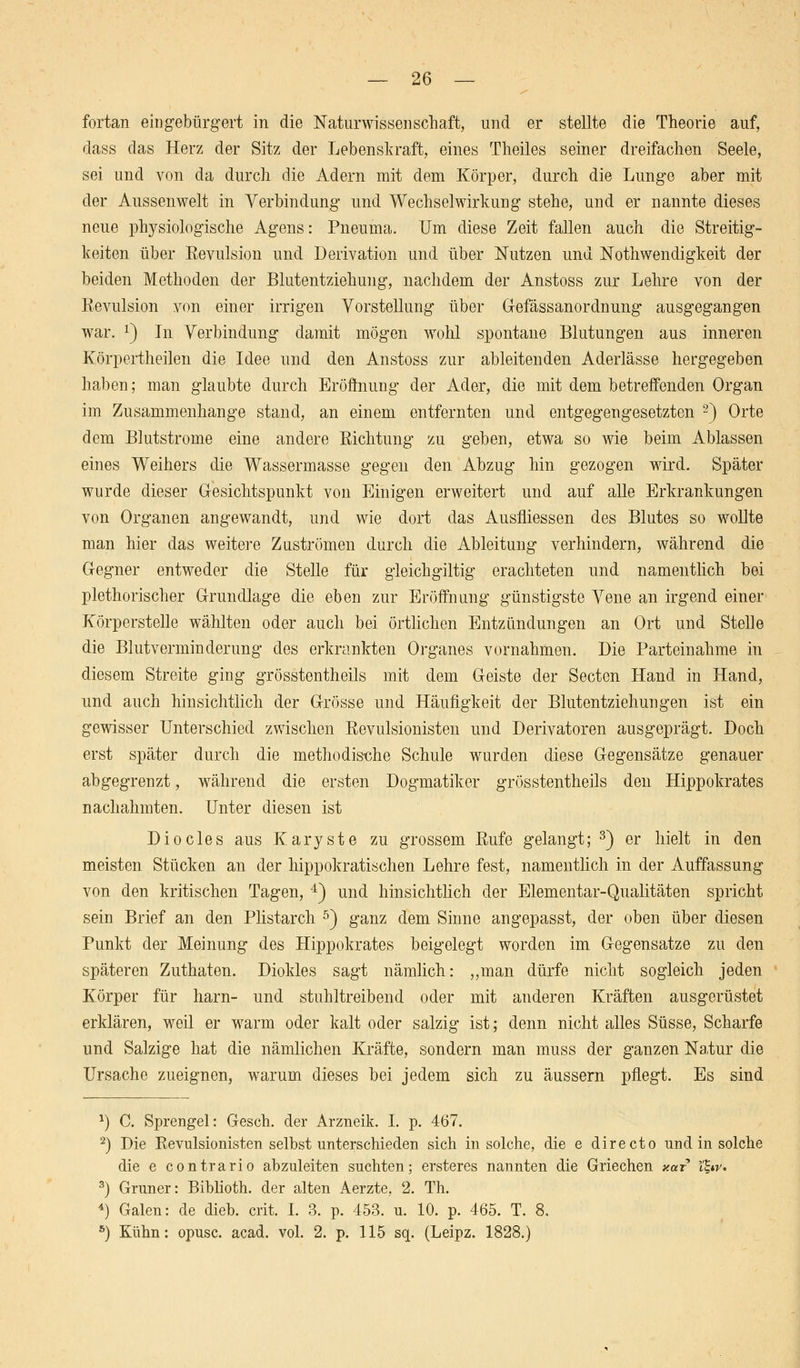 fortan eingebürgert in die Naturwissenschaft, und er stellte die Theorie auf, dass das Herz der Sitz der Lebenskraft, eines Theiles seiner dreifachen Seele, sei und von da durch die Adern mit dem Körper, durch die Lunge aber mit der Aussenwelt in Verbindung und Wechselwirkung stehe, und er nannte dieses neue physiologische Agens: Pneuma. Um diese Zeit fallen auch die Streitig- keiten über Eevulsion und Derivation und über Nutzen und Notwendigkeit der beiden Methoden der Blutentziehung, nachdem der Anstoss zur Lehre von der Eevulsion von einer irrigen Vorstellung über Gefässanordnung ausgegangen war. x) In Verbindung damit mögen wohl spontane Blutungen aus inneren Körpertheilen die Idee und den Anstoss zur ableitenden Aderlässe hergegeben haben; man glaubte durch Eröffnung der Ader, die mit dem betreffenden Organ im Zusammenhange stand, an einem entfernten und entgegengesetzten 2) Orte dem Blutstrome eine andere Kichtung zu geben, etwa so wie beim Ablassen eines Weihers die Wassermasse gegen den Abzug hin gezogen wird. Später wurde dieser Gesichtspunkt von Einigen erweitert und auf alle Erkrankungen von Organen angewandt, und wie dort das Ausfliessen des Blutes so wollte man hier das weitere Zuströmen durch die Ableitung verhindern, während die Gegner entweder die Stelle für gleichgiltig erachteten und namentlich bei plethorischer Grundlage die eben zur Eröffnung günstigste Vene an irgend einer Körperstelle wählten oder auch bei örtlichen Entzündungen an Ort und Stelle die Blutverminderung des erkrankten Organes vornahmen. Die Parteinahme in diesem Streite ging grösstentheils mit dem Geiste der Secten Hand in Hand, und auch hinsichtlich der Grösse und Häufigkeit der Blutentziehungen ist ein gewisser Unterschied zwischen Eevulsionisten und Derivatoren ausgeprägt. Doch erst später durch die methodis-che Schule wurden diese Gegensätze genauer abgegrenzt, während die ersten Dogmatiker grösstentheils den Hippokrates nachahmten. Unter diesen ist Diocles aus Karyste zu grossem Eufe gelangt; 3) er hielt in den meisten Stücken an der hippokratischen Lehre fest, namentlich in der Auffassung von den kritischen Tagen, 4) und hinsichtlich der Elementar-Qualitäten spricht sein Brief an den Plistarch 5) ganz dem Sinne angepasst, der oben über diesen Punkt der Meinung des Hippokrates beigelegt worden im Gegensatze zu den späteren Zuthaten. Diokles sagt nämlich: „man dürfe nicht sogleich jeden Körper für harn- und stuhltreibend oder mit anderen Kräften ausgerüstet erklären, weil er warm oder kalt oder salzig ist; denn nicht alles Süsse, Scharfe und Salzige hat die nämlichen Kräfte, sondern man muss der ganzen Na/tur die Ursache zueignen, warum dieses bei jedem sich zu äussern pflegt. Es sind 1) C. Sprengel: Gesch. der Arzneik. I. p. 467. 2) Die Eevulsionisten selbst unterschieden sich in solche, die e directo und in solche die e contrario abzuleiten suchten; ersteres nannten die Griechen y.af l%w. 5) Grüner: Biblioth. der alten Aerzte, 2. Th. l) Galen: de dieb. crit. I. 3. p. 453. u. 10. p. 465. T. 8. s) Kühn: opusc. acad. vol. 2. p. 115 sq. (Leipz. 1828.)