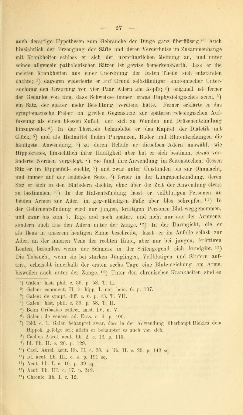 auch derartige Hypothesen zum Gebrauche der Dinge ganz überflüssig. Auch hinsichtlich der Erzeugung der Säfte und deren Verderbniss im Zusammenhange mit Krankheiten schloss er sich der ursprünglichen Meinung an, und unter seinen allgemein pathologischen Sätzen ist gewiss bemerkenswert!!, dass er die meisten Krankheiten aus einer Unordnung der festen Theile sich entstanden dachte; J) dagegen widerlegte er auf Grund selbständiger anatomischer Unter- suchung den Ursprung von vier Paar Adern am Kopfe; 2) originell ist ferner der Gedanke von ihm, dass Schweisse immer etwas Unphysiologisches seien, 3) ein Satz, der später mehr Beachtung verdient hätte. Ferner erklärte er das symptomatische Fieber im grellen Gegensatze zur späteren teleologischen Auf- fassung als einen blossen Zufall, der sich zu Wunden und Drüsenentzündung hin zugeselle.4) In der Therapie behandelte er das Kapitel der Diätetik mit Glück, 5) und als Heilmittel finden Purganzen, Bäder und Blutentziehungen die häufigste Anwendung, 6) zu deren Behufe er dieselben Adern auswählt wie Hippokrates, hinsichtlich ihrer Häufigkeit aber hat er sich bestimmt etwas ver- änderte Normen vorgelegt. 7) Sie fand ihre Anwendung im Seitenstechen, dessen Sitz er im Rippenfelle suchte, 8) und zwar unter Umständen bis zur Ohnmacht, und immer auf der leidenden Seite, 9) ferner in der Lungenentzündung, deren Sitz er sich in den Blutadern dachte, ohne über die Zeit der Anwendung etwas zu bestimmen. 10) In der Halsentzündung lässt er vollblütigen Personen an beiden Armen zur Ader, im gegenteiligen Falle aber blos schröpfen. 1X) In der Gehirnentzündung wird nur jungen, kräftigen Personen Blut weggenommen, und zwar bis zum 7. Tage und noch später, und nicht nur aus der Armvene, sondern auch aus den Adern unter der Zunge. 12) In der Darmgicht, die er als Ileus in unserem heutigen Sinne beschreibt, lässt er im Anfalle selbst zur Ader, an der inneren Vene der rechten Hand, aber nur bei jungen, kräftigen Leuten, besonders wenn der Schmerz in der Seitengegend sich kundgibt. 13) Die Tobsucht, wenn sie bei starken Jünglingen, Vollblütigen und Säufern auf- tritt, erheischt innerhalb der ersten sechs Tage eine Blutentziehung am Arme, bisweilen auch unter der Zunge. 14) Unter den chronischen Krankheiten sind es *) Galen: hist. phil. c. 39. p. 58. T. IL 2) Galen: comment. H. in hipp. I. nat. hom. 6. p. 137. 3) Galen: de sympt. diff. c. 6. p. 43. T. VII. 4) Galen: hist. phil. c. 39. p. 58. T. IL 6) Beim Oribasius collect, med. IV. u. V. 6) Galen: de venaes. ad. Eras. c. 6. p. 400. 7) Ibid. c. 1. Galen behauptet zwar, dass in der Anwendung überhaupt Diokles dem Hippok. gefolgt sei; allein er behauptet es auch von sich. 8) Caelius Aurel. acut. lib. 2. c. 16. p. 115. 9) Id. lib. IL c. 20. p. 129. 10) Cael. Aurel. acut. lib. IL c. 28. u. lib. IL c. 29. p. 143 sq. ») Id. acut. lib. III. c. 4. p. 191 sq. 12) Acut. lib. I. c. 10. p. 39 sq. 13) Acut. lib. III. c. 17. p. 242. u) Chronic, lib. I. c. 12.