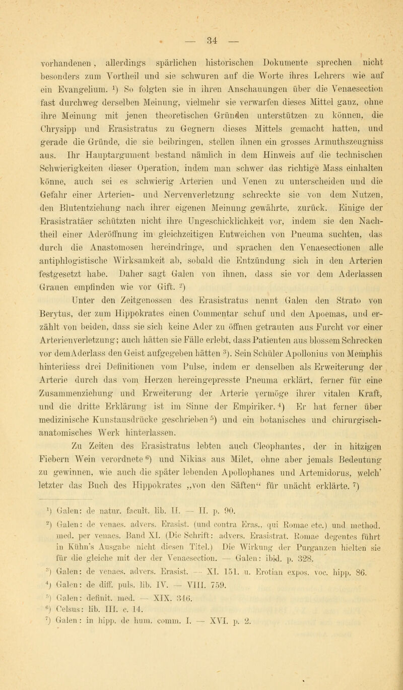 vorhandenen, allerdings spärlichen historischen Dokumente sprechen nicht besonders zum Vortheil und sie schwuren auf die Worte ihres Lehrers wie auf ein Evangelium. x) So folgten sie in ihren Anschauungen über die Venaesection fast durchweg derselben Meinung, vielmehr sie verwarfen dieses Mittel ganz, ohne ihre Meinung mit jenen theoretischen Gründen unterstützen zu können, die Chrysipp und Erasistratus zu Gregnern dieses Mittels gemacht hatten, und gerade die Gründe, die sie beibringen, stellen ihnen ein grosses Armuthszeugniss aus. Ihr Hauptargument bestand nämlich in dem Hinweis auf die technischen Schwierigkeiten dieser Operation, indem man schwer das richtige Mass einhalten könne, auch sei es schwierig Arterien und Venen zu unterscheiden und die Gefahr einer Arterien- und Nervenverletzung schreckte sie von dem Nutzen, den Blutentziehung nach ihrer eigenen Meinung gewährte, zurück. Einige der Erasistratäer schützten nicht ihre Ungeschicklichkeit vor, indem sie den Nach- theil einer Aderöffnung im gleichzeitigen Entweichen von Pneuma suchten, das durch die Anastomosen hereindringe, und sprachen den Yenaesectionen alle antiphlogistische Wirksamkeit ab, sobald die Entzündung sich in den Arterien festgesetzt habe. Daher sagt Galen von ihnen, dass sie vor dem Aderlassen Grauen empfinden wie vor Gift. -) Unter den Zeitgenossen des Erasistratus nennt Galen den Strato von Berytus, der zum Hippokrates einen Commentar schuf und den Apoemas, und er- zählt von beiden, dass sie sich keine Ader zu öffnen getrauten aus Furcht vor einer Arterien Verletzung; auch hätten sie Fälle erlebt, dass Patienten aus blossem Schrecken vor demAderlass den Geist aufgegeben hätten 3). Sein Schüler Apollonius von Memphis hinterliess drei Definitionen vom Pulse, indem er denselben als Erweiterung der Arterie durch das vom Herzen hereingepresste Pneuma erklärt, ferner für eine Zusammenziehung und Erweiterung der Arterie vermöge ihrer vitalen Kraft, und die dritte Erklärung ist im Sinne der Empiriker.4) Er hat ferner über medizinische Kunstausdrücke geschrieben5) und ein botanisches und chirurgisch- anatomisches Werk hinterlassen. Zu Zeiten des Erasistratus lebten auch Cleophantes, der in hitzigen Fiebern Wein verordnete 6) und Nikias aus Milet, ohne aber jemals Bedeutung zu gewinnen, wie auch die später lebenden Apollophanes und Artemidorus, welch' letzter das Buch des Hippokrates „von den Säften für unächt erklärte. 7) *) Galen: de natur. facult. lib. IL — IL p. 90. 2) Galen: de venaes. advers. Erasist, (und contra Eras., qui Komae etc.) und rnethod. med. per venaes. Band XL (Die Schrift: advers. Erasistrat. Romae degentes führt in Kühn's Ausgabe nicht diesen Titel.) Die Wirkung der Purganzen hielten sie für die gleiche mit der der Venaesection. — Galen: ibid. p. 328. 3) Galen: de venaes. advers. Erasist. ■—- XL 151. u. Erotian expos. voc. hipp. 86. 4j Galen: de diff. puls. lib. IV. — VIII. 759. 5) Galen: definit. med. — XIX. 816. 6) Celsus: lib. III. c. 14. 7) Galen : in hipp, de hum. comm. I. — XVI. p. 2.