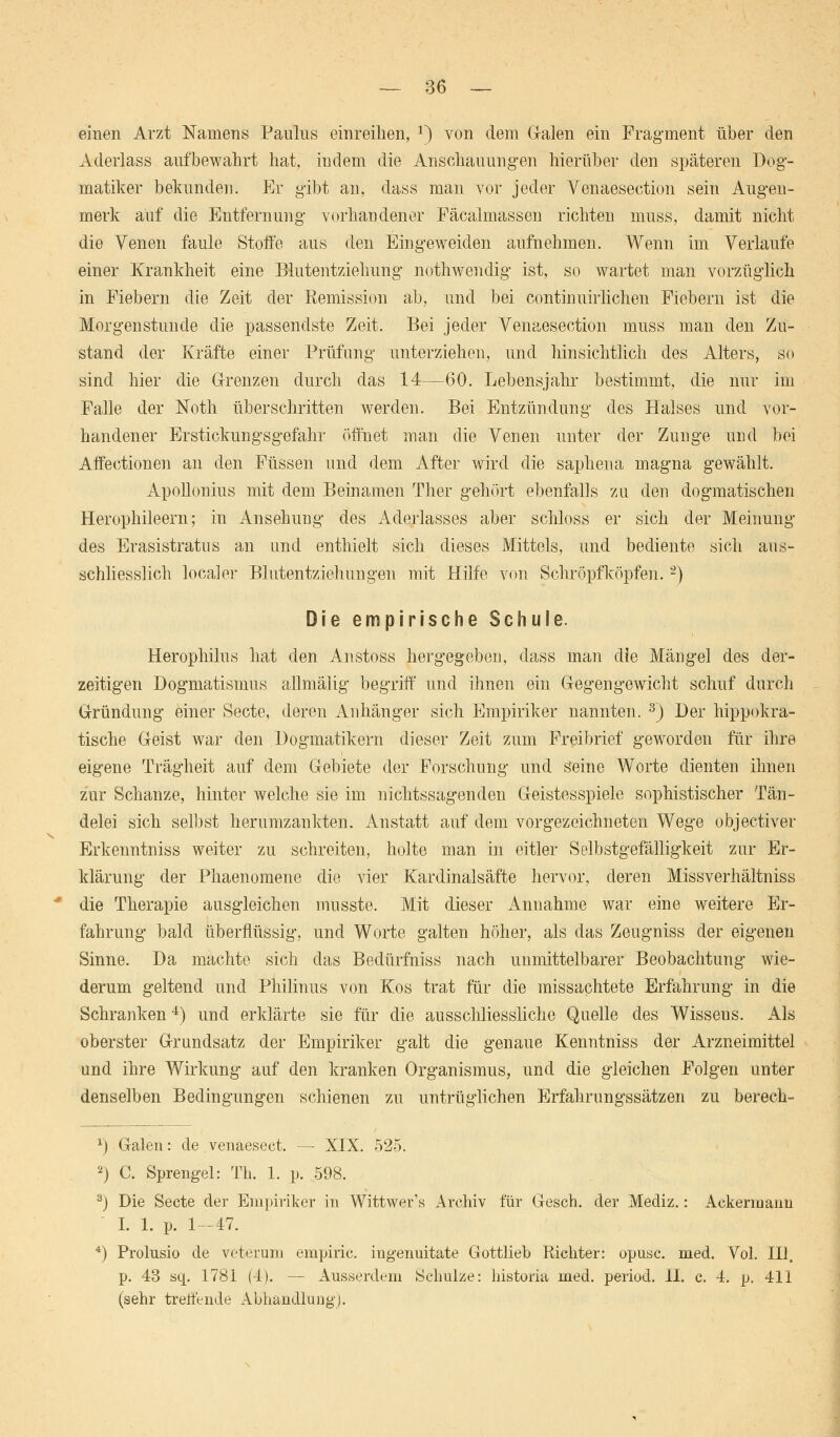 einen Arzt Namens Paulus einreihen, 1) von dem Grälen ein Fragment über den Aderlass aufbewahrt hat, indem die Anschauungen hierüber den späteren Dog- matiker bekunden. Er gibt an, dass man vor jeder Venaesection sein Augen- merk auf die Entfernung vorhandener Fäcalmassen richten muss, damit nicht die Venen faule Stoffe aus den Eingeweiden aufnehmen. Wenn im Verlaufe einer Krankheit eine Blutentziehung nothwendig ist, so wartet man vorzüglich in Fiebern die Zeit der Remission ab, und bei continuirlichen Fiebern ist die Morgenstunde die passendste Zeit. Bei jeder Venaesection muss man den Zu- stand der Kräfte einer Prüfung unterziehen, und hinsichtlich des Alters, so sind hier die Grenzen durch das 14—60. Lebensjahr bestimmt, die nur im Falle der Noth überschritten werden. Bei Entzündung des Halses und vor- handener Erstickungsgefahr öffnet man die Venen unter der Zunge und bei Affectionen an den Füssen und dem After wird die saphena magna gewählt. Apollonius mit dem Beinamen Ther gehört ebenfalls zu den dogmatischen Herophileern; in Ansehung des Aderlasses aber schloss er sich der Meinung des Erasistratus an und enthielt sich dieses Mittels, und bediente sich aus- schliesslich localer Blutentziehungen mit Hilfe von Schröpf köpfen.2) Die empirische Schule. Herophilus hat den Anstoss hergegeben, dass man die Mängel des der- zeitigen Dogmatismus allmälig begriff und ihnen ein Gegengewicht schuf durch Gründung einer Secte, deren Anhänger sich Empiriker nannten. 3) Der hippokra- tische Geist war den Dogmatikern dieser Zeit zum Freibrief geworden für ihre eigene Trägheit auf dem Gebiete der Forschung und Seine Worte dienten ihnen zur Schanze, hinter welche sie im nichtssagenden Geistesspiele sophistischer Tän- delei sich selbst herumzankten. Anstatt auf dem vorgezeichneten Wege objectiver Erkenntniss weiter zu schreiten, holte man in eitler Selbstgefälligkeit zur Er- klärung der Phaenomene die vier Kardinalsäfte hervor, deren Missverhältniss die Therapie ausgleichen musste. Mit dieser Annahme war eine weitere Er- fahrung bald überflüssig, und Worte galten höher, als das Zeugniss der eigenen Sinne. Da machte sich das Bedürfniss nach unmittelbarer Beobachtung wie- derum geltend und Philmus von Kos trat für die missachtete Erfahrung in die Schranken4) und erklärte sie für die ausschliessliche Quelle des Wisseus. Als oberster Grundsatz der Empiriker galt die genaue Kenntniss der Arzneimittel und ihre Wirkung auf den kranken Organismus, und die gleichen Folgen unter denselben Bedingungen schienen zu untrüglichen Erfahrungssätzen zu berech- *) Galen: de venaesect. — XIX. 525. 2) C. Sprengel: Tb. 1. p. 598. 3) Die Secte der Empiriker in Wittwer's Archiv für Gesch. der Mediz.: Ackermann I. 1. p. 1-47. 4) Prolusio de veterum empiric. ingenuitate Gottlieb Richter: opusc. med. Vol. III. p. 43 sq. 1781 (4). — Ausserdem Schulze: historia med. period. II. c. 4. p. 411 (sehr treffende Abhandlung).